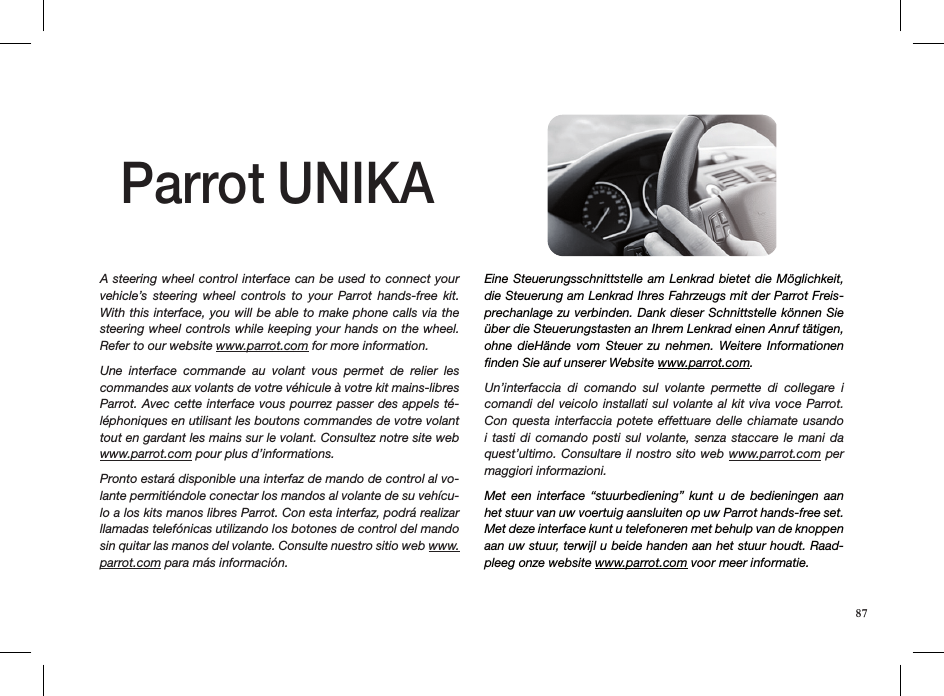 A steering wheel control interface can be  used to connect your vehicle’s  steering  wheel  controls  to  your  Parrot  hands-free  kit. With this interface, you will be able to make phone calls via the steering wheel controls while keeping your hands on the wheel.  Refer to our website www.parrot.com for more information.Une  interface  commande  au  volant  vous  permet  de  relier  les commandes aux volants de votre véhicule à votre kit mains-libres Parrot. Avec cette interface vous pourrez passer  des  appels té-léphoniques en utilisant les boutons commandes de votre volant tout en gardant les mains sur le volant. Consultez notre site web www.parrot.com pour plus d’informations.Pronto estará disponible una interfaz de mando de control al vo-lante permitiéndole conectar los mandos al volante de su vehícu-lo a los kits manos libres Parrot. Con esta interfaz, podrá realizar llamadas telefónicas utilizando los botones de control del mando sin quitar las manos del volante. Consulte nuestro sitio web www.parrot.com para más información.Eine Steuerungsschnittstelle am  Lenkrad bietet  die Möglichkeit, die Steuerung am Lenkrad Ihres Fahrzeugs mit der Parrot Freis-prechanlage zu verbinden. Dank dieser Schnittstelle können Sie über die Steuerungstasten an Ihrem Lenkrad einen Anruf tätigen, ohne  dieHände  vom  Steuer  zu  nehmen.  Weitere  Informationen ﬁnden Sie auf unserer Website www.parrot.com. Un’interfaccia  di  comando  sul  volante  permette  di  collegare  i comandi del  veicolo installati sul  volante al  kit viva  voce Parrot. Con questa  interfaccia  potete  effettuare  delle  chiamate  usando i  tasti  di  comando  posti  sul  volante,  senza  staccare  le  mani  da quest’ultimo. Consultare il nostro  sito web www.parrot.com per maggiori informazioni.Met  een  interface  “stuurbediening”  kunt  u  de  bedieningen  aan het stuur van uw voertuig aansluiten op uw Parrot hands-free set. Met deze interface kunt u telefoneren met behulp van de knoppen aan uw stuur, terwijl u beide handen aan het stuur houdt. Raad-pleeg onze website www.parrot.com voor meer informatie.Parrot UNIKA87