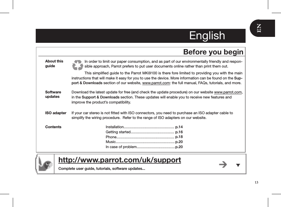 EnglishBefore you beginAbout this guideIn order to limit our paper consumption, and as part of our environmentally friendly and respon-sible approach, Parrot prefers to put user documents online rather than print them out. This simpliﬁed guide to the Parrot MKi9100 is there fore limited to providing you with the main instructions that will make it easy for you to use the device. More information can be found on the Sup-port &amp; Downloads section of our website, www.parrot.com: the full manual, FAQs, tutorials, and more.Download the latest update for free (and check the update procedure) on our website www.parrot.com,  in the Support &amp; Downloads section. These updates will enable you to receive new features and  improve the product’s compatibility.Software updateshttp://www.parrot.com/uk/support  Complete user guide, tutorials, software updates...ISO adapter  If your car stereo is not ﬁtted with ISO connectors, you need to purchase an ISO adapter cable to simplify the wiring procedure.  Refer to the range of ISO adapters on our website. Contents Installation.................................................Getting started..........................................Phone........................................................Music.........................................................In case of problem.....................................p.14 p.16p.18p.20 p.2013