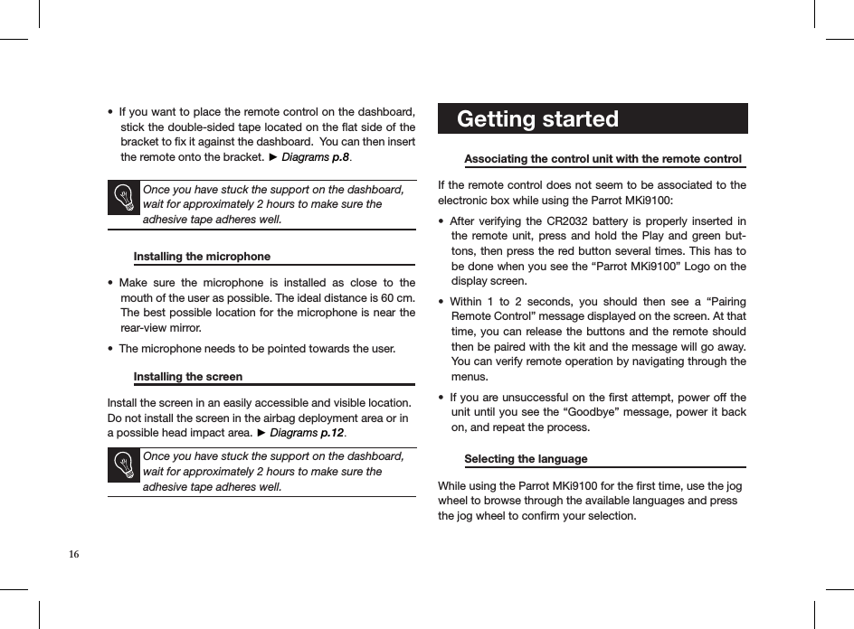 If you want to place the remote control on the dashboard, • stick the double-sided tape located on the ﬂat side of the bracket to ﬁx it against the dashboard.  You can then insert the remote onto the bracket. ► Diagrams p.8. Once you have stuck the support on the dashboard, wait for approximately 2 hours to make sure the  adhesive tape adheres well.  Installing the microphone    Make  sure  the  microphone  is  installed  as  close  to  the • mouth of the user as possible. The ideal distance is 60 cm. The best possible location for the microphone is near the rear-view mirror.The microphone needs to be pointed towards the user. •    Installing the screen       Install the screen in an easily accessible and visible location.Do not install the screen in the airbag deployment area or in a possible head impact area. ► Diagrams p.12.    Once you have stuck the support on the dashboard, wait for approximately 2 hours to make sure the  adhesive tape adheres well.        Getting started    Associating the control unit with the remote control If the remote control does not seem to be associated to the electronic box while using the Parrot MKi9100:After  verifying  the  CR2032  battery  is  properly inserted  in • the remote unit,  press  and  hold the  Play  and  green but-tons, then press the red button several times. This has to be done when you see the “Parrot MKi9100” Logo on the display screen.Within  1  to  2  seconds,  you  should  then  see  a  “Pairing  • Remote Control” message displayed on the screen. At that time, you can release the buttons and the remote should then be paired with the kit and the message will go away. You can verify remote operation by navigating through the menus.If you are unsuccessful on the ﬁrst attempt, power off the • unit until you see the “Goodbye” message, power it back on, and repeat the process. Selecting the language     While using the Parrot MKi9100 for the ﬁrst time, use the jog wheel to browse through the available languages and press the jog wheel to conﬁrm your selection. 16