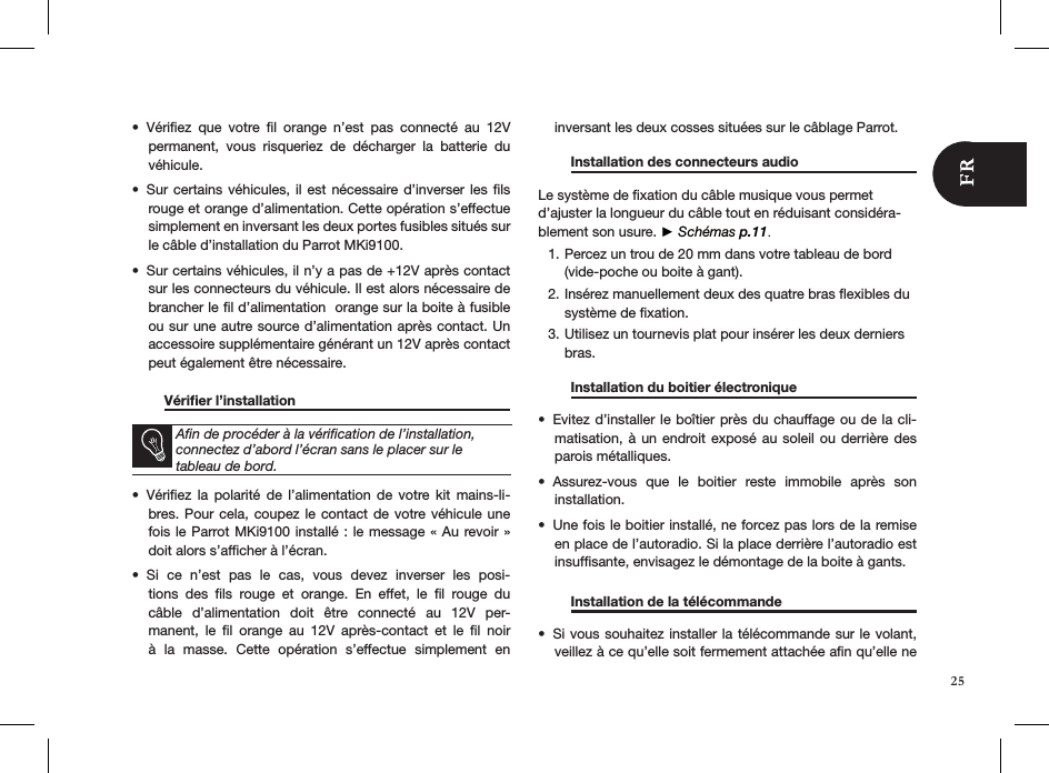 Vériﬁez  que  votre  ﬁl  orange  n’est  pas  connecté  au  12V • permanent,  vous  risqueriez  de  décharger  la  batterie  du véhicule.Sur certains véhicules, il est nécessaire d’inverser  les  ﬁls • rouge et orange d’alimentation. Cette opération s’effectue simplement en inversant les deux portes fusibles situés sur le câble d’installation du Parrot MKi9100. Sur certains véhicules, il n’y a pas de +12V après contact • sur les connecteurs du véhicule. Il est alors nécessaire de brancher le ﬁl d’alimentation  orange sur la boite à fusible ou sur une autre source d’alimentation après contact. Un accessoire supplémentaire générant un 12V après contact peut également être nécessaire.  Vériﬁer l’installation        Aﬁn de procéder à la vériﬁcation de l’installation, connectez d’abord l’écran sans le placer sur le  tableau de bord. Vériﬁez  la  polarité  de  l’alimentation  de  votre kit  mains-li-• bres. Pour cela, coupez le  contact  de votre véhicule  une fois le Parrot MKi9100 installé : le message « Au revoir » doit alors s’afﬁcher à l’écran.Si  ce  n’est  pas  le  cas,  vous  devez  inverser  les  posi-• tions  des  ﬁls  rouge  et  orange.  En  effet,  le  ﬁl  rouge  du câble  d’alimentation  doit  être  connecté  au  12V  per-manent,  le  ﬁl  orange  au  12V  après-contact  et  le  ﬁl  noir à  la  masse.  Cette  opération  s’effectue  simplement  en  inversant les deux cosses situées sur le câblage Parrot.  Installation des connecteurs audio    Le système de ﬁxation du câble musique vous permet d’ajuster la longueur du câble tout en réduisant considéra-blement son usure. ► Schémas p.11.Percez un trou de 20 mm dans votre tableau de bord 1. (vide-poche ou boite à gant).Insérez manuellement deux des quatre bras ﬂexibles du 2. système de ﬁxation.Utilisez un tournevis plat pour insérer les deux derniers 3. bras.   Installation du boitier électronique   Evitez d’installer le boîtier près du chauffage ou de la cli-• matisation, à un endroit exposé  au  soleil  ou  derrière des parois métalliques.Assurez-vous  que  le  boitier  reste  immobile  après  son  • installation.Une fois le boitier installé, ne forcez pas lors de la remise • en place de l’autoradio. Si la place derrière l’autoradio est insufﬁsante, envisagez le démontage de la boite à gants.    Installation de la télécommande     Si vous souhai•  tez installer la télécommande sur le volant, veillez à ce qu’elle soit fermement attachée aﬁn qu’elle ne 25