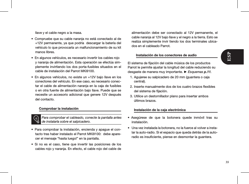 llave y el cable negro a la masa. Compruebe que su cable naranja no está conectado al de • +12V permanente, ya que podría  descargar la batería del vehículo lo que provocaría un malfuncionamiento de su kit manos libres.En algunos vehículos, es necesario invertir los cables rojo  • y naranja de alimentación. Esta operación se efectúa sim-plemente invirtiendo los dos porta-fusibles situados en el cable de instalación del Parrot MKi9100. En algunos vehículos, no existe un +12V bajo llave en los • conectores del vehículo. En ese caso, es necesario conec-tar el cable de alimentación naranja en la caja de fusibles o en otra fuente de alimentación bajo llave. Puede que se necesite un accesorio adicional que genere 12V después del contacto.  Comprobar la instalación       Para comprobar el cableado, conecte la pantalla antes de instalarla sobre el salpicadero.Para comprobar la instalación, encienda y apague el con-• tacto tras haber instalado el Parrot MKi9100:  debe apare-cer el mensaje “hasta luego!” en la pantalla. Si  no  es  el  caso,  tiene  que  invertir  las posiciones  de  los • cables rojo y naranja. En efecto, el cable rojo del cable de alimentación  debe  ser  conectado  al  12V  permanente,  el cable naranja al 12V bajo llave y el negro a la tierra. Esto se realiza simplemente invir tiendo los dos terminales ubica-dos en el cableado Parrot.         Instalación de los conectores de audio    El sistema de ﬁjación del cable música de los productos Parrot le permite ajustar la longitud del cable reduciendo su desgaste de manera muy importante. ► Esquemas p.11.Agujeree su salpicadero de 20 mm (guantera o caja 1. central).Inserte manualmente dos de los cuatro brazos ﬂexibles 2. del sistema de ﬁjación.Utilice un destornillador plano para insertar ambos 3. últimos brazos.  Instalación de la caja electrónica     Asegúrese  de  que  la  botonera  quede  inmóvil  tras  su  • instalación. Una vez instalada la botonera, no la fuerce al volver a insta-• lar la auto-radio. Si el espacio que queda detrás de la auto-radio es insuﬁciente, piense en desmontar la guantera.  35