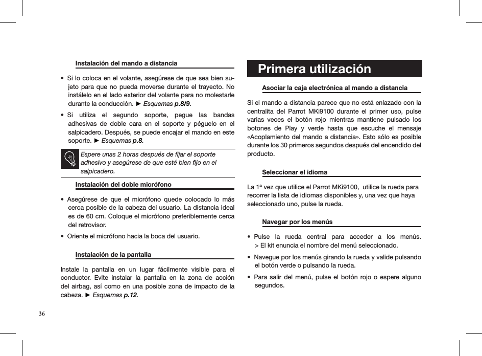   Instalación del mando a distancia   Si lo coloca en el volante, asegúrese de que sea bien su-• jeto para  que  no  pueda moverse durante el trayecto. No instálelo en el lado exterior del volante para no molestarle durante la conducción. ► Esquemas p.8/9.Si  utiliza  el  segundo  soporte,  pegue  las  bandas  • adhesivas  de  doble  cara  en  el  soporte  y  péguelo  en  el salpicadero. Después, se puede encajar el mando en este soporte. ► Esquemas p.8.   Espere unas 2 horas después de ﬁjar el soporte adhesivo y asegúrese de que esté bien ﬁjo en el salpicadero.    Instalación del doble micrófono       Asegúrese  de  que  el  micrófono  quede  colocado  lo  más • cerca posible de la cabeza del usuario. La distancia ideal es de 60 cm. Coloque el micrófono preferiblemente cerca del retrovisor. Oriente el micrófono hacia la boca del usuario.•   Instalación de la pantalla                         Instale  la  pantalla  en  un  lugar  fácilmente  visible  para  el conductor.  Evite  instalar  la  pantalla  en  la  zona  de  acción del airbag, así como en  una posible zona  de impacto de  la  cabeza. ► Esquemas p.12.    Primera utilización    Asociar la caja electrónica al mando a distancia Si el mando a distancia parece que no está enlazado con la centralita  del  Parrot  MKi9100  durante  el  primer  uso,  pulse varias  veces  el  botón  rojo  mientras  mantiene  pulsado  los botones  de  Play  y  verde  hasta  que  escuche  el  mensaje  «Acoplamiento del mando a distancia». Esto sólo es posible durante los 30 primeros segundos después del encendido del producto.  Seleccionar el idioma     La 1ª vez que utilice el Parrot MKi9100,  utilice la rueda para recorrer la lista de idiomas disponibles y, una vez que haya seleccionado uno, pulse la rueda.   Navegar por los menús    Pulse  la  rueda  central  para  acceder  a  los  menús. • &gt; El kit enuncia el nombre del menú seleccionado. Navegue por los menús girando la rueda y valide pulsando  • el botón verde o pulsando la rueda.Para salir  del  menú,  pulse el  botón  rojo  o  espere  alguno • segundos.   36