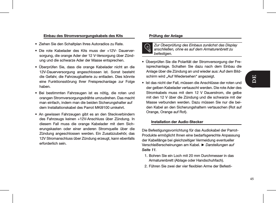  Einbau des Stromversorgungskabels des Kits  Ziehen Sie den Schaltplan Ihres Autoradios zu Rate. • Die  rote  Kabelader  des  Kits  muss  der  +12V-  Dauerver-• sorgung, die orange Ader der 12 V-Versorgung über Zünd-ung und die schwarze Ader der Masse entsprechen. Überprüfen  Sie,  dass  die  orange  Kabelader  nicht  an  die • 12V-Dauerversorgung  angeschlossen  ist.  Sonst  besteht die Gefahr, die Fahrzeugbatterie zu entladen. Dies könnte eine  Funktionsstörung  Ihrer  Freisprechanlage  zur  Folge haben. Bei  bestimmten  Fahrzeugen  ist  es  nötig,  die  roten  und  • orangen Stromversorgungsdrähte umzudrehen. Das macht    man einfach, indem man die beiden Sicherungshalter auf  dem Installationskabel des Parrot MKi9100 umkehrt.An gewissen  Fahrzeugen gibt es an  den Steckverbindern • des  Fahrzeugs  keinen  +12V-Anschluss  über  Zündung.  In diesem  Fall  muss  die  orange  Kabelader  mit  dem  Sich-erungskasten  oder  einer  anderen  Stromquelle  über  die Zündung angeschlossen  werden. Ein Zusatzzubehör,  das 12V Stromanschluss über Zündung erzeugt, kann ebenfalls erforderlich sein.           Prüfung der Anlage           Zur Überprüfung des Einbaus zunächst das Display anschließen, ohne es auf dem Armaturenbrett zu befestigen.Überprüfen Sie die Polarität der Stromversorgung der Fre-• isprechanlage.  Schalten  Sie  dazu  nach  dem  Einbau  die Anlage über die Zündung an und wieder aus: Auf dem Bild-schirm wird „Auf Wiedersehen“ angezeigt. Ist das nicht der Fall, müssen die Anschlüsse der roten und • der gelben Kabelader vertauscht werden. Die rote Ader des Stromkabels  muss  mit  dem  12  V  Dauerstrom,  die  gelbe mit den 12 V über die Zündung und die schwarze mit der Masse verbunden werden. Dazu müssen Sie nur die bei-den Kabel an den Sicherungshaltern vertauschen (Rot auf Orange, Orange auf Rot).         Installation der Audio-Stecker      Die Befestigungsvorrichtung für das Audiokabel der Parrot-Produkte ermöglicht Ihnen eine bedarfsgerechte Anpassung der Kabellänge bei gleichzeitiger Vermeidung eventueller Verschleißerscheinungen am Kabel. ► Darstellungen auf Seite 11.Bohren Sie ein Loch mit 20 mm Durchmesser in das 1. Armaturenbrett (Ablage oder Handschuhfach). Führen Sie zwei der vier ﬂexiblen Arme der Befesti-2. 45