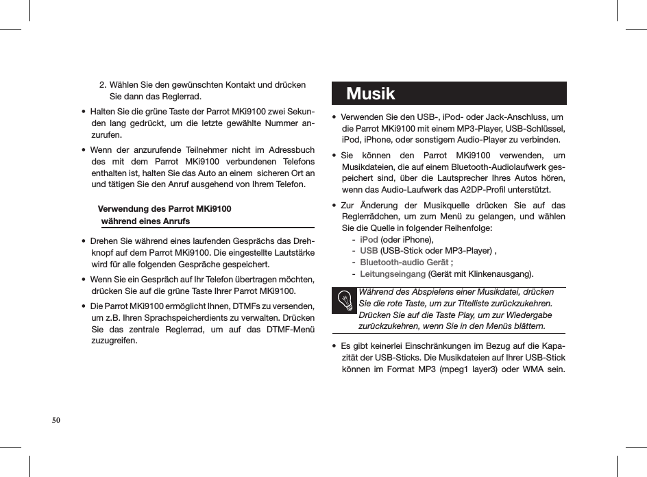 Wählen Sie den gewünschten Kontakt und drücken  2. Sie dann das Reglerrad.Halten Sie die grüne Taste der Parrot MKi9100 zwei Sekun-• den  lang  gedrückt,  um  die  letzte  gewählte  Nummer  an-zurufen.Wenn  der  anzurufende  Teilnehmer  nicht  im  Adressbuch • des  mit  dem  Parrot  MKi9100  verbundenen  Telefons  enthalten ist, halten Sie das Auto an einem  sicheren Ort an und tätigen Sie den Anruf ausgehend von Ihrem Telefon.        Verwendung des Parrot MKi9100    während eines Anrufs    Drehen Sie während eines laufenden Gesprächs das Dreh-• knopf auf dem Parrot MKi9100. Die eingestellte Lautstärke wird für alle folgenden Gespräche gespeichert.Wenn Sie ein Gespräch auf Ihr Telefon übertragen möchten, • drücken Sie auf die grüne Taste Ihrer Parrot MKi9100.Die Parrot MKi9100 ermöglicht Ihnen, DTMFs zu versenden, • um z.B. Ihren Sprachspeicherdients zu verwalten. Drücken Sie  das  zentrale  Reglerrad,  um  auf  das  DTMF-Menü  zuzugreifen.   MusikVerwenden Sie den USB-, iPod- oder Jack-Anschluss, um  • die Parrot MKi9100 mit einem MP3-Player, USB-Schlüssel, iPod, iPhone, oder sonstigem Audio-Player zu verbinden.Sie  können  den  Parrot  MKi9100  verwenden,  um  • Musikdateien, die auf einem Bluetooth-Audiolaufwerk ges-peichert  sind,  über  die  Lautsprecher  Ihres  Autos  hören, wenn das Audio-Laufwerk das A2DP-Proﬁl unterstützt.Zur  Änderung  der  Musikquelle  drücken  Sie  auf  das  • Reglerrädchen,  um  zum  Menü  zu  gelangen,  und  wählen Sie die Quelle in folgender Reihenfolge:iPod -  (oder iPhone), USB -  (USB-Stick oder MP3-Player) , Bluetooth-audio Gerät -  ;Leitungseingang -  (Gerät mit Klinkenausgang).   Während des Abspielens einer Musikdatei, drücken Sie die rote Taste, um zur Titelliste zurückzukehren. Drücken Sie auf die Taste Play, um zur Wiedergabe zurückzukehren, wenn Sie in den Menüs blättern.Es gibt keinerlei Einschränkungen im Bezug auf die Kapa-• zität der USB-Sticks. Die Musikdateien auf Ihrer USB-Stick können  im  Format  MP3  (mpeg1  layer3)  oder  WMA  sein. 50