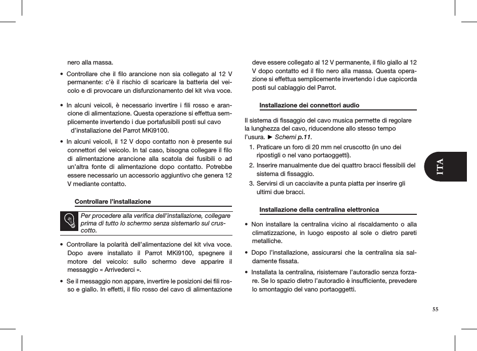 nero alla massa. Controllare che il ﬁlo arancione non sia collegato al  12  V • permanente: c’è  il  rischio  di  scaricare la  batteria  del vei-colo e di provocare un disfunzionamento del kit viva voce.  In  alcuni  veicoli, è  necessario  invertire i  ﬁli  rosso e  aran-• cione di alimentazione. Questa operazione si effettua sem-plicemente invertendo i due portafusibili posti sul cavo    d’installazione del Parrot MKi9100.In alcuni veicoli, il 12 V dopo contatto non è presente sui • connettori del veicolo. In tal caso, bisogna collegare il ﬁlo di  alimentazione  arancione  alla  scatola  dei  fusibili  o  ad un’altra  fonte  di  alimentazione  dopo  contatto.  Potrebbe essere necessario un accessorio aggiuntivo che genera 12 V mediante contatto.  Controllare l’installazione        Per procedere alla veriﬁca dell’installazione, collegare prima di tutto lo schermo senza sistemarlo sul crus-cotto.Controllare la polarità dell’alimentazione del kit viva voce. • Dopo  avere  installato  il  Parrot  MKi9100,  spegnere  il  motore  del  veicolo:  sullo  schermo  deve  apparire  il  messaggio « Arrivederci ». Se il messaggio non appare, invertire le posizioni dei ﬁli ros-• so e giallo. In effetti, il ﬁlo rosso del cavo di alimentazione deve essere collegato al 12 V permanente, il ﬁlo giallo al 12 V dopo contatto ed il ﬁlo nero alla massa. Questa opera-zione si effettua semplicemente invertendo i due capicorda posti sul cablaggio del Parrot.  Installazione dei connettori audio    Il sistema di ﬁssaggio del cavo musica permette di regolare la lunghezza del cavo, riducendone allo stesso tempo l’usura. ► Schemi p.11.Praticare un foro di 20 mm nel cruscotto (in uno dei 1. ripostigli o nel vano portaoggetti).Inserire manualmente due dei quattro bracci ﬂessibili del 2. sistema di ﬁssaggio.Servirsi di un cacciavite a punta piatta per inserire gli 3. ultimi due bracci.   Installazione della centralina elettronica    Non  installare  la  centralina  vicino  al  riscaldamento  o  alla • climatizzazione,  in  luogo  esposto  al  sole  o  dietro  pareti metalliche.Dopo  l’installazione,  assicurarsi  che  la  centralina  sia  sal-• damente ﬁssata.Installata la centralina, risistemare l’autoradio senza forza-• re. Se lo spazio dietro l’autoradio è insufﬁciente, prevedere lo smontaggio del vano portaoggetti. 55