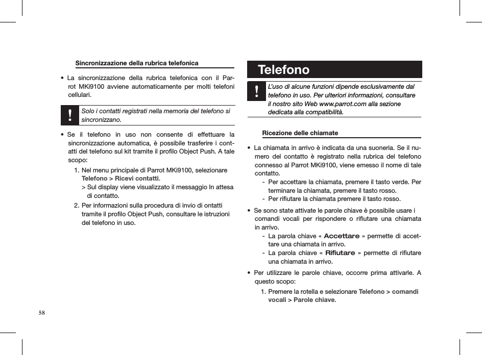   Sincronizzazione della rubrica telefonica   La  sincronizzazione  della  rubrica  telefonica  con  il  Par-• rot  MKi9100  avviene  automaticamente  per  molti  telefoni  cellulari.  Solo i contatti registrati nella memoria del telefono si sincronizzano.Se  il  telefono  in  uso  non  consente  di  effettuare  la  • sincronizzazione automatica,  è  possibile trasferire i  cont-atti del telefono sul kit tramite il proﬁlo Object Push. A tale scopo:Nel menu principale di Parrot MKi9100, selezionare1.      Telefono &gt; Ricevi contatti. &gt; Sul display viene visualizzato il messaggio In attesa     di contatto.Per informazioni sulla procedura di invio di ontatti 2. tramite il proﬁlo Object Push, consultare le istruzioni del telefono in uso.        Telefono    L’uso di alcune funzioni dipende esclusivamente daltelefono in uso. Per ulteriori informazioni, consultareil nostro sito Web www.parrot.com alla sezionededicata alla compatibilità.    Ricezione delle chiamate     La chiamata in arrivo è indicata da una suoneria. Se il nu-• mero  del  contatto  è  registrato  nella  rubrica  del  telefono connesso al Parrot MKi9100, viene emesso il nome di tale contatto.Per accettare la chiamata, premere il tasto verde. Per  -terminare la chiamata, premere il tasto rosso.Per riﬁutare la chiamata premere il tasto rosso. -Se sono state attivate le parole chiave è possibile usare i  • comandi  vocali  per  rispondere  o  riﬁutare  una  chiamata  in arrivo.  La parola chiave «  - Accettare » permette di accet-tare una chiamata in arrivo.La  parola  chiave  «  - Riﬁutare  »  permette  di  riﬁutare una chiamata in arrivo.Per  utilizzare  le  parole  chiave,  occorre  prima  attivarle.  A • questo scopo:Premere la rotella e selezionare 1.  Telefono &gt; comandi vocali &gt; Parole chiave.58