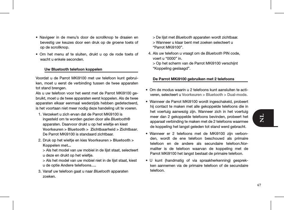 Navigeer  in  de  menu’s  door  de  scrollknop  te  draaien  en • bevestig uw keuzes door een druk op de groene toets of op de scrollknop. Om  het  menu  af  te  sluiten,  drukt  u  op  de  rode  toets  of  • wacht u enkele seconden.  Uw Bluetooth telefoon koppelen    Voordat u  de  Parrot MKi9100  met  uw  telefoon  kunt  gebrui-ken, moet  u  eerst  de verbinding  tussen  de  twee apparaten tot stand brengen.Als u uw telefoon voor het eerst met de Parrot MKi9100 ge-bruikt, moet u de twee apparaten eerst koppelen. Als de twee apparaten elkaar eenmaal wederzijds hebben gedetecteerd, is het voortaan niet meer nodig deze handeling uit te voeren.Verzekert u zich ervan dat de Parrot MKi9100 is 1. ingesteld om te worden gezien door alle Bluetooth® apparaten. Daarvoor drukt u op het wieltje en kiest Voorkeuren &gt; Bluetooth &gt;  Zichtbaarheid &gt; Zichtbaar. De Parrot MKi9100 is standaard zichtbaar.Druk op het wieltje en kies2.   Voorkeuren &gt; Bluetooth &gt; Koppelen met...  &gt; Als het model van uw mobiel in de lijst staat, selecteert u deze en drukt op het wieltje.  &gt; Als het model van uw mobiel niet in de lijst staat, kiest u de optie Andere telefoons….Vanaf uw telefoon gaat u naar 3.  Bluetooth apparaten  zoeken.  &gt; De lijst met Bluetooth apparaten wordt zichtbaar.  &gt; Wanneer u klaar bent met zoeken selecteert u  “Parrot MKi9100”.Als uw telefoon u vraagt om de 4.  Bluetooth PIN code, voert u “0000” in.  &gt; Op het scherm van de Parrot MKi9100 verschijnt  “Koppeling geslaagd”.  De Parrot MKi9100 gebruiken met 2 telefoons                                                       Om de modus waarin u 2 telefoons kunt aansluiten te acti-• veren, selecteert u Voorkeuren &gt; Bluetooth &gt; Dual-mode.Wanneer de Parrot MKi9100 wordt ingeschakeld, probeert • hij contact te maken met alle gekoppelde telefoons die in het  voertuig  aanwezig  zijn.  Wanneer  zich  in  het  voertuig meer dan 2 gekoppelde telefoons bevinden, probeert het apparaat verbinding te maken met de 2 telefoons waarmee de koppeling het langst geleden tot stand werd gebracht.Wanneer  er  2  telefoons  met  de  MKi9100  zijn  verbon-• den,  wordt  de  ene  telefoon  beschouwd  als  primaire telefoon  en  de  andere  als  secundaire  telefoon.Nor-maliter  is  de  telefoon  waarvan  de  koppeling  met  de  Parrot MKi9100 het langst bestaat de primaire telefoon. U  kunt  (handmatig  of  via  spraakherkenning)  gesprek-• ken aannemen  via  de  primaire telefoon  of de secundaire  telefoon.  67