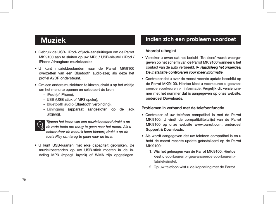     MuziekGebruik de USB-, iPod- of jack-aansluitingen om de Parrot • MKi9100 aan te sluiten op uw MP3 / USB-sleutel / iPod /iPhone /draagbare muziekspeler. U  kunt  muziekbestanden  naar  de  Parrot  MKi9100  • overzetten  van  een  Bluetooth  audiolezer,  als  deze  het  proﬁel A2DP ondersteunt.Om een andere muziekbron te kiezen, drukt u op het wieltje • om het menu te openen en selecteert de bron:iPod -  (of iPhone), USB -  (USB stick of MP3 speler), Bluetooth audio -  (Bluetooth verbinding), Lijningang -   (apparaat  aangesloten  op  de  jack  uitgang).    Tijdens het lezen van een muziekbestand drukt u op de rode toets om terug te gaan naar het menu. Als u echter door de menu’s heen bladert, drukt u op de toets Play om terug te gaan naar de lezer.U  kunt  USB-kaarten  met  elke  capaciteit  gebruiken.  De • muziekbestanden  op  uw  USB-stick  moeten  in  de  in-deling  MP3  (mpeg1  layer3)  of  WMA  zijn  opgeslagen.      Voordat u begint   Verzeker u ervan dat het bericht ‘Tot ziens’ wordt weerge-• geven op het scherm van de Parrot MKi9100 wanneer u het contact van de auto verbreekt. ► Raadpleeg het onderdeel De installatie controleren voor meer informatie. Controleer dat u over de meest recente update beschikt op • de Parrot MKi9100. Hiertoe kiest u voorkeuren &gt; geavan-ceerde voorkeuren &gt;  informatie. Vergelijk dit versienum-mer met het nummer dat is aangegeven op onze website, onderdeel Downloads. Problemen in verband met de telefoonfunctieControleer  of  uw  telefoon  compatibel  is  met  de  Parrot • MKi9100.  U  vindt  de  compatibiliteitslijst  van  de  Parrot MKi9100  op  onze  website  www.parrot.com,  onderdeel Support &amp; Downloads.     Als wordt aangegeven dat uw telefoon compatibel is en u • hebt de meest recente update  geïnstalleerd op de Parrot MKi9100:Wis het geheugen van de Parrot MKi9100. Hiertoe 1. kiest u voorkeuren &gt; geavanceerde voorkeuren &gt; fabrieksinstel.Op uw telefoon wist u de koppeling met de Parrot 2.    Indien zich een probleem voordoet70