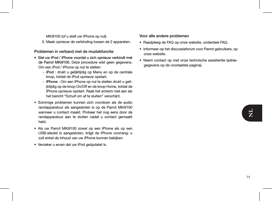 MKi9100 (of u stelt uw iPhone op nul).Maak opnieuw de verbinding tussen de 2 apparaten.3.  Problemen in verband met de muziekfunctieStel uw iPod / iPhone voordat u zich opnieuw verbindt met • de Parrot MKi9100. Deze procedure wist geen gegevens. Om een iPod / iPhone op nul te stellen:iPod -  : drukt u gelijktijdig op Menu en op de centrale knop, totdat de iPod opnieuw opstart. iPhone -  : Om een iPhone op nul te stellen drukt u geli-jktijdig op de knop On/Off en de knop Home, totdat de iPhone opnieuw opstart. Raak het scherm niet aan als het bericht “Schuif om af te sluiten” verschijnt.Sommige  problemen  kunnen  zich  voordoen  als  de  audio • randapparatuur als  aangesloten is op de  Parrot MKi9100 wanneer u contact maakt. Probeer het nog eens door de randapparatuur  aan  te  sluiten  nadat  u  contact  gemaakt hebt.Als  uw  Parrot  MKi9100  zowel  op  een  iPhone  als  op  een • USB-sleutel  is  aangesloten,  krijgt  de  iPhone  voorrang:  u zult enkel de inhoud van uw iPhone kunnen bekijken.Verzeker u ervan dat uw iPod geüpdatet is.• Voor alle andere problemen Raadpleeg de FAQ op onze website, onderdeel FAQ.• Informeer op het discussieforum voor Parrot gebruikers, op • onze website.Neem contact op met onze technische assistentie (adres-• gegevens op de voorlaatste pagina).71