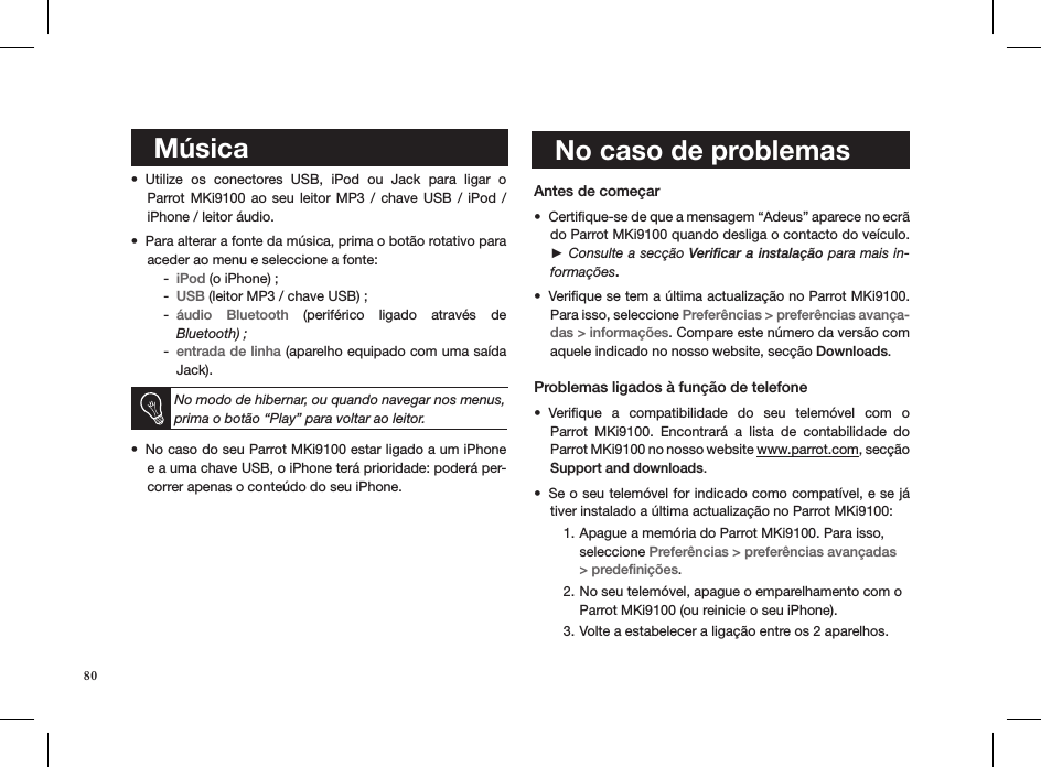     Música  Utilize  os  conectores  USB,  iPod  ou  Jack  para  ligar  o  • Parrot MKi9100  ao  seu leitor  MP3  /  chave  USB  /  iPod  /  iPhone / leitor áudio. Para alterar a fonte da música, prima o botão rotativo para • aceder ao menu e seleccione a fonte: iPod -  (o iPhone) ;USB -  (leitor MP3 / chave USB) ;áudio  Bluetooth -   (periférico  ligado  através  de  Bluetooth) ;entrada de linha -  (aparelho equipado com uma saída Jack).  No modo de hibernar, ou quando navegar nos menus, prima o botão “Play” para voltar ao leitor.No caso do seu Parrot MKi9100 estar ligado a um iPhone • e a uma chave USB, o iPhone terá prioridade: poderá per-correr apenas o conteúdo do seu iPhone.    Antes de começar Certiﬁque-se de que a mensagem “Adeus” aparece no ecrã • do Parrot MKi9100 quando desliga o contacto do veículo. ► Consulte a secção Veriﬁcar a instalação para mais in-formações.Veriﬁque se tem a última actualização no Parrot MKi9100. • Para isso, seleccione Preferências &gt; preferências avança-das &gt; informações. Compare este número da versão com aquele indicado no nosso website, secção Downloads.  Problemas ligados à função de telefoneVeriﬁque  a  compatibilidade  do  seu  telemóvel  com  o  • Parrot  MKi9100.  Encontrará  a  lista  de  contabilidade  do  Parrot MKi9100 no nosso website www.parrot.com, secção  Support and downloads. Se o seu telemóvel for indicado como compatível, e se já • tiver instalado a última actualização no Parrot MKi9100:Apague a memória do Parrot MKi9100. Para isso, 1. seleccione Preferências &gt; preferências avançadas &gt; predeﬁnições. No seu telemóvel, apague o emparelhamento com o 2. Parrot MKi9100 (ou reinicie o seu iPhone).Volte a estabelecer a ligação entre os 2 aparelhos.3.     No caso de problemas80