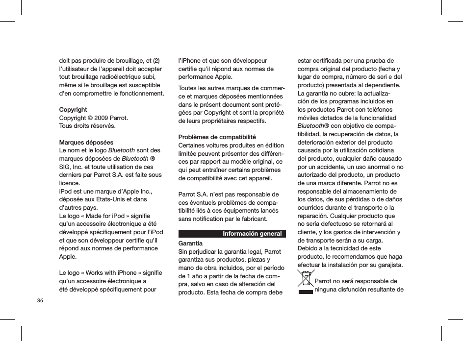 doit pas produire de brouillage, et (2) l’utilisateur de l’appareil doit acceptertout brouillage radioélectrique subi,même si le brouillage est susceptibled’en compromettre le fonctionnement. Copyright Copyright © 2009 Parrot.  Tous droits réservés.  Marques déposéesLe nom et le logo Bluetooth sont des marques déposées de Bluetooth ® SIG, Inc. et toute utilisation de ces derniers par Parrot S.A. est faite sous licence. iPod est une marque d’Apple Inc., déposée aux Etats-Unis et dans d’autres pays. Le logo « Made for iPod » signiﬁe qu’un accessoire électronique a été développé spéciﬁquement pour l’iPod et que son développeur certiﬁe qu’il répond aux normes de performance Apple. Le logo « Works with iPhone » signiﬁe qu’un accessoire électronique a été développé spéciﬁquement pour l’iPhone et que son développeur certiﬁe qu’il répond aux normes de performance Apple. Toutes les autres marques de commer-ce et marques déposées mentionnées dans le présent document sont proté-gées par Copyright et sont la propriété de leurs propriétaires respectifs.Problèmes de compatibilité Certaines voitures produites en édition limitée peuvent présenter des différen-ces par rapport au modèle original, ce qui peut entraîner certains problèmes de compatibilité avec cet appareil. Parrot S.A. n’est pas responsable de ces éventuels problèmes de compa-tibilité liés à ces équipements lancés sans notiﬁcation par le fabricant. Información generalGarantíaSin perjudicar la garantía legal, Parrot garantiza sus productos, piezas y mano de obra incluidos, por el período de 1 año a partir de la fecha de com-pra, salvo en caso de alteración del producto. Esta fecha de compra debe estar certiﬁcada por una prueba de compra original del producto (fecha y lugar de compra, número de seri e del producto) presentada al dependiente. La garantía no cubre: la actualiza-ción de los programas incluidos en los productos Parrot con teléfonos móviles dotados de la funcionalidad Bluetooth® con objetivo de compa-tibilidad, la recuperación de datos, la deterioración exterior del producto causada por la utilización cotidiana del producto, cualquier daño causado por un accidente, un uso anormal o no autorizado del producto, un producto de una marca diferente. Parrot no es responsable del almacenamiento de los datos, de sus pérdidas o de daños ocurridos durante el transporte o la reparación. Cualquier producto que no sería defectuoso se retornará al cliente, y los gastos de intervención y de transporte serán a su carga. Debido a la tecnicidad de este producto, le recomendamos que haga efectuar la instalación por su garajista. Parrot no será responsable de ninguna disfunción resultante de 86