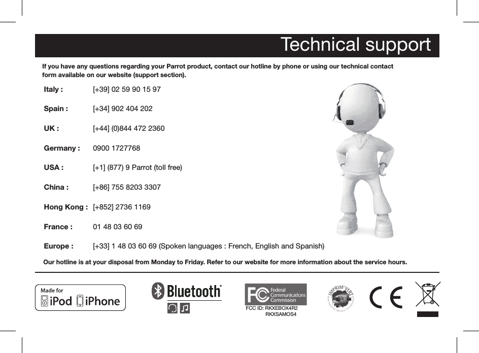Technical supportIf you have any questions regarding your Parrot product, contact our hotline by phone or using our technical contactform available on our website (support section).Italy :            Spain :         UK :  Germany :   USA :   China : Hong Kong :  France :   Europe : Our hotline is at your disposal from Monday to Friday. Refer to our website for more information about the service hours. [+39] 02 59 90 15 97[+34] 902 404 202[+44] (0)844 472 23600900 1727768[+1] (877) 9 Parrot (toll free)[+86] 755 8203 3307[+852] 2736 116901 48 03 60 69[+33] 1 48 03 60 69 (Spoken languages : French, English and Spanish) FCC ID: RKXEBOX4R2              RKXSAMOS4HotlineOur hotline is at your disposal from Monday to Friday between 9 am and 6 pm (GMT + 1) - Hot-line@parrot.comItaly :   [+39] 02 59 90 15 97Spain :   [+34] 902 404 202UK :   [+44] (0)844 472 2360Germany :   0900 1727768USA :   [+1] (877) 9 Parrot (toll free)China : [+86] 755 8203 3307Hong Kong :  [+852] 2736 1169France :   01 48 03 60 69Europe :  [+33] 1 48 03 60 69 (Spoken languages : French, English and Spanish) ?...