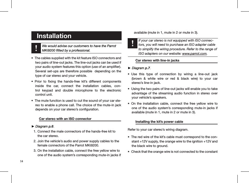    Installation  We would advise our customers to have the Parrot MKi9200 ﬁtted by a professional. The cables supplied with the kit feature ISO connectors and • two pairs of line-out jacks. The line-out jacks can be used if your audio system features this option (use of an ampliﬁer). Several set-ups are therefore possible  depending on the type of car stereo and your vehicle.Prior  to  ﬁxing  the  hands-free  kit’s  different  components • inside  the  car,  connect  the  installation  cables,  con-trol  keypad  and  double  microphone  to  the  electronic  control unit.The mute function is used to cut the sound of your car ste-• reo to enable a phone call. The choice of the mute-in jack depends on your car stereo’s conﬁguration.   Car stereo with an ISO connector     ► Diagram p.6.Connect the male connectors of the hands-free kit to 1. the car stereo.Join the vehicle’s audio and power supply cables to the 2. female connectors of the Parrot MKi9200. On the installation cable, connect the free yellow wire to 3. one of the audio system’s corresponding mute-in jacks if available (mute in 1, mute in 2 or mute in 3).     If your car stereo is not equipped with ISO connec-tors, you will need to purchase an ISO adapter cable to simplify the wiring procedure. Refer to the range of ISO adapters on our website: www.parrot.com.     Car stereo with line-in jacks     ► Diagram p.7.Use  this  type  of  connection  by  wiring  a  line-out  jack    • (brown  &amp;  white  wire  or  red  &amp;  black  wire)  to  your  car  stereo’s line-in jack.Using the two pairs of line-out jacks will enable you to take • advantage of  the streaming audio function in stereo over your vehicle’s speakers.On the  installation  cable, connect  the  free yellow wire to • one of the audio system’s corresponding mute-in jacks if available (mute in 1, mute in 2 or mute in 3). Installing the kit’s power cable     Refer to your car stereo’s wiring diagram. The red wire of the kit’s cable must correspond to the con-• stant +12V supply, the orange wire to the ignition +12V and the black wire to ground.Check that the orange wire is not connected to the constant • 14