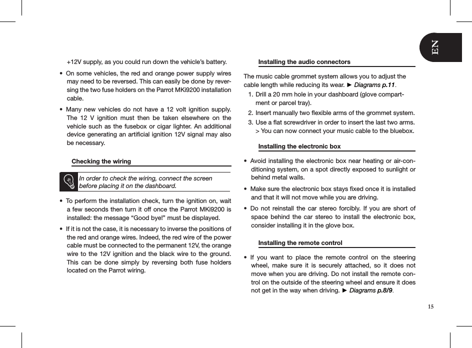 +12V supply, as you could run down the vehicle’s battery.On some vehicles, the red and orange power supply wires • may need to be reversed. This can easily be done by rever-sing the two fuse holders on the Parrot MKi9200 installation cable.Many new  vehicles  do  not  have a 12  volt  ignition  supply. • The  12  V  ignition  must  then  be  taken  elsewhere  on  the vehicle such as the fusebox or cigar lighter. An additional device generating an artiﬁcial ignition 12V signal may also be necessary.        Checking the wiring       In order to check the wiring, connect the screen before placing it on the dashboard.To perform the installation check, turn the ignition on, wait • a few seconds then turn it off once the Parrot MKi9200 is installed: the message “Good bye!” must be displayed.If it is not the case, it is necessary to inverse the positions of • the red and orange wires. Indeed, the red wire of the power cable must be connected to the permanent 12V, the orange wire to the 12V ignition and the black wire to the ground. This  can  be  done  simply  by  reversing  both  fuse  holders  located on the Parrot wiring.   Installing the audio connectors      The music cable grommet system allows you to adjust the cable length while reducing its wear. ► Diagrams p.11.Drill a 20 mm hole in your dashboard (glove compart-1. ment or parcel tray).Insert manually two ﬂexible arms of the grommet system.2. Use a ﬂat screwdriver in order to insert the last two arms. 3. &gt; You can now connect your music cable to the bluebox.   Installing the electronic box     Avoid installing the electronic box near heating or air-con-• ditioning system, on a spot directly exposed to sunlight or behind metal walls.Make sure the electronic box stays ﬁxed once it is installed • and that it will not move while you are driving.Do not  reinstall the  car  stereo  forcibly.  If you  are short  of • space  behind  the  car  stereo  to  install the  electronic  box, consider installing it in the glove box.    Installing the remote control     If  you  want  to  place  the  remote  control  on  the  steering • wheel,  make  sure  it  is  securely  attached,  so  it  does  not move when you are driving. Do not install the remote con-trol on the outside of the steering wheel and ensure it does not get in the way when driving. ► Diagrams p.8/9.15