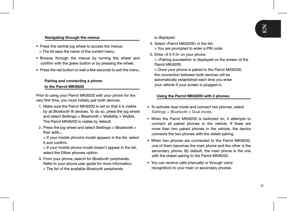  Navigating through the menus     Press the central jog wheel to access the menus.•    &gt; The kit says the name of the current menu.Browse  through  the  menus  by  turning  the  wheel  and  • conﬁrm with the green button or by pressing the wheel.Press the red button or wait a few seconds to exit the menu. •         Pairing and connecting a phone          to the Parrot MKi9200     Prior to using your Parrot MKi9200 with your phone for the very ﬁrst time, you must initially pair both devices. Make sure the Parrot MKi9200 is set so that it is visible 1. by all Bluetooth ® devices. To do so, press the jog wheel and select Settings &gt; Bluetooth &gt; Visibility &gt; Visible. The Parrot MKi9200 is visible by default.Press the jog wheel and select 2.  Settings &gt; Bluetooth &gt; Pair with... &gt; If your mobile phone’s model appears in the list, select it and conﬁrm.  &gt; If your mobile phone model doesn’t appear in the list,  select the Other phones option.From your phone, search for 3.  Bluetooth peripherals. Refer to your phone user guide for more information.    &gt; The list of the available Bluetooth peripherals  is displayed.Select «Parrot MKi9200» in the list. 4. &gt; You are prompted to enter a PIN code.Enter «0 0 0 0» on your phone. 5. &gt; «Pairing successful» is displayed on the screen of the  Parrot MKi9200. &gt; Once your phone is paired to the Parrot MKi9200,  the connection between both devices will be  automatically established each time you enter  your vehicle if your screen is plugged in.          Using the Parrot MKi9200 with 2 phones   To activate dual mode and connect two phones, select • Settings &gt; Bluetooth &gt; Dual mode.When  the  Parrot  MKi9200  is  switched  on,  it  attempts  to • connect  all  paired  phones  in  the  vehicle.  If  there  are more  than  two  paired  phones  in  the  vehicle,  the  device  connects the two phones with the oldest pairing.When two phones  are connected to  the  Parrot MKi9200, • one of them becomes the main phone and the other is the secondary phone. By default, the main phone is the one with the oldest pairing to the Parrot MKi9200. You can receive calls (manually or through voice  • recognition) to your main or secondary phones.17
