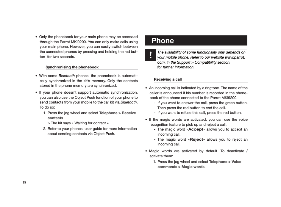 Only the phonebook for your main phone may be accessed • through the Parrot MKi9200. You can only make calls using your main phone. However, you can easily switch between the connected phones by pressing and holding the red but-ton  for two seconds.           Synchronising the phonebook      With some •  Bluetooth phones, the phonebook is automati-cally synchronized in  the  kit’s  memory. Only  the  contacts stored in the phone memory are synchronized.If  your  phone  doesn’t  support  automatic  synchronization, • you can also use the Object Push function of your phone to send contacts from your mobile to the car kit via Bluetooth. To do so:Press the jog wheel and select 1.  Telephone &gt; Receive  contacts. &gt; The kit says « Waiting for contact ».Refer to your phones’ user guide for more information 2. about sending contacts via Object Push.    Phone    The availability of some functionality only depends on your mobile phone. Refer to our website www.parrot.com, in the Support &gt; Compatibility section,  for further information.      Receiving a call       An incoming call is indicated by a ringtone. The name of the • caller is announced if his number is recorded in the phone-book of the phone connected to the Parrot MKi9200.If you want to answer the call, press the green button.  -Then press the red button to end the call. If you want to refuse this call, press the red button. -If  the  magic  words  are  activated,  you  can  use  the  voice  • recognition feature to pick up and reject a call:The magic word  « - Accept» allows you  to  accept  an  incoming call.The  magic  word  « - Reject»  allows  you  to  reject  an  incoming call.Magic  words  are  activated  by  default.  To  deactivate  /  • activate them:Press the jog wheel and select 1.  Telephone &gt; Voice commands &gt; Magic words. 18