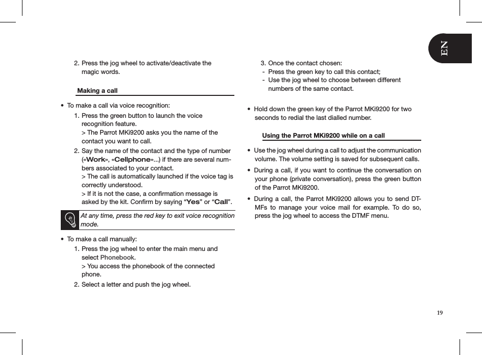 Press the jog wheel to activate/deactivate the  2. magic words.    Making a call       To make a call via voice recognition:• Press the green button to launch the voice  1. recognition feature. &gt; The Parrot MKi9200 asks you the name of the contact you want to call.Say the name of the contact and the type of number 2. («Work», «Cellphone»...) if there are several num-bers associated to your contact. &gt; The call is automatically launched if the voice tag is correctly understood.  &gt; If it is not the case, a conﬁrmation message is asked by the kit. Conﬁrm by saying “Yes” or “Call”.   At any time, press the red key to exit voice recognition mode.To make a call manually: • Press the jog wheel to enter the main menu and 1. select Phonebook. &gt; You access the phonebook of the connected phone.Select a letter and push the jog wheel.2. Once the contact chosen:3. Press the green key to call this contact; -Use the jog wheel to choose between different   -numbers of the same contact.Hold down the green key of the Parrot MKi9200 for two • seconds to redial the last dialled number.  Using the Parrot MKi9200 while on a call   Use the jog wheel during a call to adjust the communication • volume. The volume setting is saved for subsequent calls.During a call, if you want to continue the conversation on • your phone (private conversation), press the green button of the Parrot MKi9200.During a call, the Parrot MKi9200 allows you to send DT-• MFs  to  manage  your  voice  mail  for  example.  To  do  so, press the jog wheel to access the DTMF menu.     19