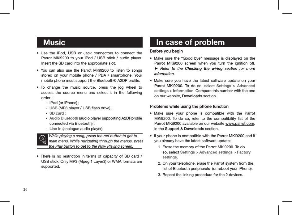    MusicUse  the  iPod,  USB  or  Jack  connectors  to  connect  the  • Parrot MKi9200  to  your  iPod  /  USB  stick  /  audio  player. Insert the SD card into the appropriate slot. You  can  also  use  the  Parrot  MKi9200  to  listen  to  songs  • stored  on  your  mobile  phone  /  PDA  /  smartphone.  Your mobile phone must support the Bluetooth® A2DP proﬁle.To  change  the  music  source,  press  the  jog  wheel  to  • access  the  source  menu  and  select  it  in  the  following  order : iPod -  (or iPhone) ;USB -  (MP3 player / USB ﬂash drive) ; SD card -  ;Audio Bluetooth -  (audio player supporting A2DPproﬁle connected via Bluetooth) ;Line In -  (analogue audio player).   While playing a song, press the red button to get to main menu. While navigating through the menus, press the Play button to get to the Now Playing screen.There  is  no  restriction  in  terms  of  capacity  of  SD  card  / • USB stick. Only MP3 (Mpeg 1 Layer3) or WMA formats are  supported.    In case of problem  Before you begin Make  sure  the  “Good  bye”  message  is  displayed  on  the • Parrot  MKi9200  screen  when  you  turn  the  ignition  off.  ►  Refer  to  the  Checking  the  wiring  section  for  more  information.Make  sure  you  have  the  latest  software  update  on  your  • Parrot  MKi9200.  To  do  so,  select  Settings  &gt;  Advanced  settings &gt; Information. Compare this number with the one on our website, Downloads section. Problems while using the phone functionMake  sure  your  phone  is  compatible  with  the  Parrot • MKi9200.  To  do  so,  refer  to  the  compatibility  list  of  the  Parrot MKi9200 available on our website www.parrot.com, in the Support &amp; Downloads section.  If your phone is compatible with the Parrot MKi9200 and if • you already have the latest software update:Erase the memory of the Parrot MKi9200. To do 1. so, select Settings &gt; Advanced settings &gt; Factory settings.On your telephone, erase the Parrot system from the 2. list of Bluetooth peripherals  (or reboot your iPhone).Repeat the linking procedure for the 2 devices. 3.   20