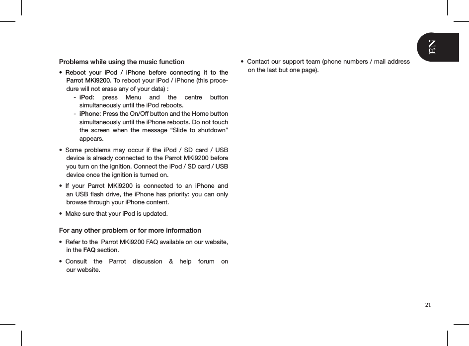 Problems while using the music functionReboot  your  iPod  /  iPhone  before  connecting  it  to  the  • Parrot MKi9200. To reboot your iPod / iPhone (this proce-dure will not erase any of your data) :iPod - :  press  Menu  and  the  centre  button  simultaneously until the iPod reboots. iPhone - : Press the On/Off button and the Home button simultaneously until the iPhone reboots. Do not touch the  screen  when  the  message  “Slide  to  shutdown” appears. Some  problems  may  occur  if  the  iPod  /  SD  card  /  USB • device is already connected to the Parrot MKi9200 before you turn on the ignition. Connect the iPod / SD card / USB device once the ignition is turned on. If  your  Parrot  MKi9200  is  connected  to  an  iPhone  and • an USB ﬂash drive, the iPhone has priority: you  can only browse through your iPhone content.Make sure that your iPod is updated.• For any other problem or for more information Refer to the  Parrot MKi9200 FAQ available on our website, • in the FAQ section.Consult  the  Parrot  discussion  &amp;  help  forum  on  • our website.Contact our support team (phone numbers / mail address • on the last but one page).21