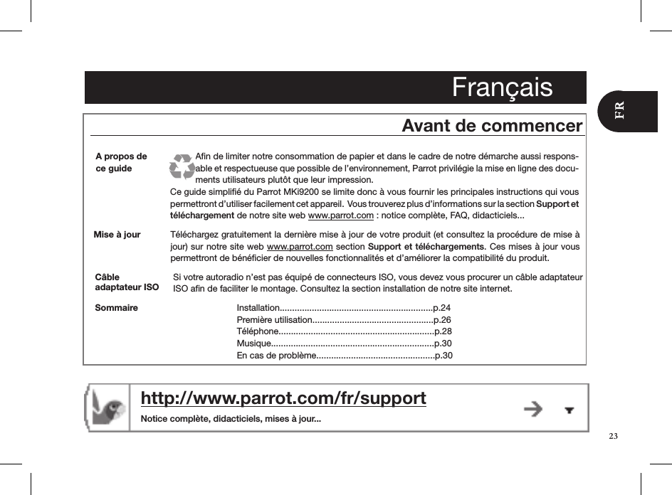 FrançaisAvant de commencerMise à jour Téléchargez gratuitement la dernière mise à jour de votre produit (et consultez la procédure de mise à jour) sur notre site web www.parrot.com section Support et téléchargements. Ces mises à jour vous  permettront de bénéﬁcier de nouvelles fonctionnalités et d’améliorer la compatibilité du produit.http://www.parrot.com/fr/support   Notice complète, didacticiels, mises à jour...A propos de ce guideAﬁn de limiter notre consommation de papier et dans le cadre de notre démarche aussi respons-able et respectueuse que possible de l’environnement, Parrot privilégie la mise en ligne des docu-ments utilisateurs plutôt que leur impression. Ce guide simpliﬁé du Parrot MKi9200 se limite donc à vous fournir les principales instructions qui vous permettront d’utiliser facilement cet appareil.  Vous trouverez plus d’informations sur la section Support et  téléchargement de notre site web www.parrot.com : notice complète, FAQ, didacticiels... Installation..............................................................p.24Première utilisation.................................................p.26Téléphone...............................................................p.28Musique..................................................................p.30En cas de problème................................................p.30SommaireCâble  adaptateur ISOSi votre autoradio n’est pas équipé de connecteurs ISO, vous devez vous procurer un câble adaptateur ISO aﬁn de faciliter le montage. Consultez la section installation de notre site internet.23