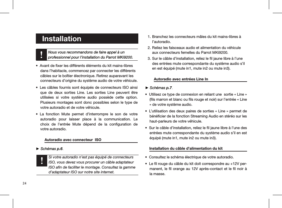     Installation     Avant de ﬁxer les différents éléments du kit mains-libres  • dans l’habitacle, commencez par connecter les différents  câbles sur le boîtier électronique. Retirez auparavant les  connecteurs d’origine du système audio de votre véhicule.Les câbles fournis sont équipés de connecteurs ISO ainsi • que  de  deux  sorties  Line.  Les  sorties  Line  peuvent  être utilisées  si  votre  système  audio  possède  cette  option.   Plusieurs montages sont donc possibles selon le type de votre autoradio et de votre véhicule.La  fonction  Mute  permet  d’interrompre  le  son  de  votre  • autoradio  pour  laisser  place  à  la  communication.  Le choix  de  l’entrée  Mute  dépend  de  la  conﬁguration  de  votre autoradio.  Autoradio avec connecteur  ISO      ► Schémas p.6.    Branchez les connecteurs mâles du kit mains-libres à 1. l’autoradio. Reliez les faisceaux audio et alimentation du véhicule 2. aux connecteurs femelles du Parrot MKi9200. Sur le câble d’installation, reliez le ﬁl jaune libre à l’une 3. des entrées mute correspondante du système audio s’il en est équipé (mute in1, mute in2 ou mute in3).   Autoradio avec entrées Line In      ► Schémas p.7.Utilisez ce type de connexion en reliant une  sortie « Line » • (ﬁls marron et blanc ou ﬁls rouge et noir) sur l’entrée « Line » de votre système audio. L’utilisation des deux paires de sorties « Line » permet de • bénéﬁcier de la fonction Streaming Audio en stéréo sur les haut-parleurs de votre véhicule. Sur le câble d’installation, reliez le ﬁl jaune libre à l’une des • entrées mute correspondante du système audio s’il en est équipé (mute in1, mute in2 ou mute in3).      Installation du câble d’alimentation du kit   Consultez le schéma électrique de votre autoradio. • Le ﬁl rouge du câble du kit doit correspondre au +12V per-• manent, le ﬁl orange au 12V après-contact et  le ﬁl noir à la masse.Nous vous recommandons de faire appel à un  professionnel pour l’installation du Parrot MKi9200.Si votre autoradio n’est pas équipé de connecteurs ISO, vous devez vous procurer un câble adaptateur ISO aﬁn de faciliter le montage. Consultez la gamme d’adaptateur ISO sur notre site internet.24