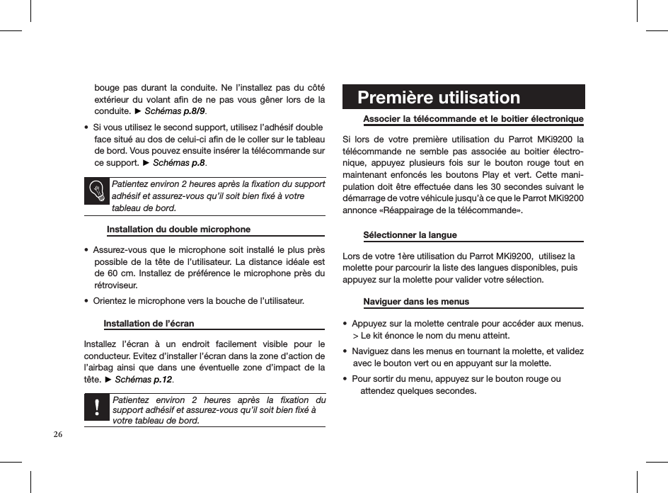 bouge pas  durant  la  conduite. Ne l’installez  pas  du  côté extérieur  du  volant  aﬁn  de  ne  pas  vous  gêner  lors  de  la conduite. ► Schémas p.8/9.Si vous utilisez le second support, utilisez l’adhésif double  • face situé au dos de celui-ci aﬁn de le coller sur le tableau    de bord. Vous pouvez ensuite insérer la télécommande sur ce support. ► Schémas p.8. Patientez environ 2 heures après la ﬁxation du support adhésif et assurez-vous qu’il soit bien ﬁxé à votre tableau de bord.           Installation du double microphone  Assurez-vous que le  microphone soit installé le plus près • possible de  la  tête  de l’utilisateur.  La distance  idéale  est de 60 cm. Installez  de préférence le microphone près du rétroviseur.Orientez le microphone vers la bouche de l’utilisateur.•          Installation de l’écran     Installez  l’écran  à  un  endroit  facilement  visible  pour  le  conducteur. Evitez d’installer l’écran dans la zone d’action de l’airbag  ainsi  que  dans  une  éventuelle  zone  d’impact  de  la tête. ► Schémas p.12.   Patientez  environ  2  heures  après  la  ﬁxation  du  support adhésif et assurez-vous qu’il soit bien ﬁxé à votre tableau de bord.     Première utilisation   Associer la télécommande et le boitier électronique  Si  lors  de  votre  première  utilisation  du  Parrot  MKi9200  la télécommande  ne  semble  pas  associée  au  boitier  électro-nique,  appuyez  plusieurs  fois  sur  le  bouton  rouge  tout  en maintenant  enfoncés  les  boutons  Play  et  vert.  Cette  mani-pulation doit être effectuée dans les 30 secondes suivant le  démarrage de votre véhicule jusqu’à ce que le Parrot MKi9200 annonce «Réappairage de la télécommande».  Sélectionner la langue     Lors de votre 1ère utilisation du Parrot MKi9200,  utilisez la molette pour parcourir la liste des langues disponibles, puis appuyez sur la molette pour valider votre sélection.  Naviguer dans les menus     Appuyez sur la molette centrale pour accéder aux menus. • &gt; Le kit énonce le nom du menu atteint. Naviguez dans les menus en tournant la molette, et validez • avec le bouton vert ou en appuyant sur la molette. Pour sortir du menu, appuyez sur le bouton rouge ou  •    attendez quelques secondes.  26