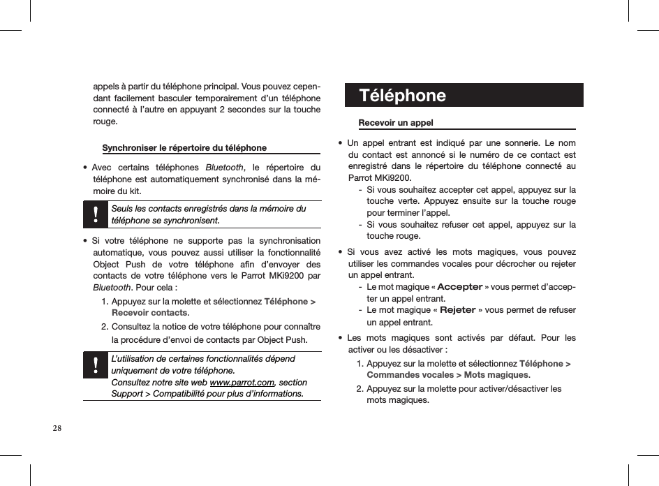 appels à partir du téléphone principal. Vous pouvez cepen-dant  facilement  basculer  temporairement d’un  téléphone connecté à l’autre en appuyant 2 secondes sur la touche rouge.         Synchroniser le répertoire du téléphone   Avec  certains  téléphones •  Bluetooth,  le  répertoire  du  téléphone est  automatiquement  synchronisé dans la  mé-moire du kit.  Seuls les contacts enregistrés dans la mémoire du téléphone se synchronisent.Si  votre  téléphone  ne  supporte  pas  la  synchronisation • automatique,  vous  pouvez  aussi  utiliser  la  fonctionnalité  Object  Push  de  votre  téléphone  aﬁn  d’envoyer  des  contacts  de  votre  téléphone  vers  le  Parrot  MKi9200  par  Bluetooth. Pour cela :Appuyez sur la molette et sélectionnez 1.  Téléphone &gt; Recevoir contacts.Consultez la notice de votre téléphone pour connaître 2. la procédure d’envoi de contacts par Object Push.    L’utilisation de certaines fonctionnalités dépend uniquement de votre téléphone.  Consultez notre site web www.parrot.com, section Support &gt; Compatibilité pour plus d’informations.      Recevoir un appel       Un  appel  entrant  est  indiqué  par  une  sonnerie.  Le  nom • du  contact  est  annoncé  si  le  numéro  de  ce  contact  est  enregistré  dans  le  répertoire  du  téléphone  connecté  au Parrot MKi9200.Si vous souhaitez accepter cet appel, appuyez sur la   -touche  verte.  Appuyez  ensuite  sur  la  touche  rouge pour terminer l’appel.Si  vous  souhaitez  refuser  cet  appel,  appuyez  sur  la   -touche rouge.Si  vous  avez  activé  les  mots  magiques,  vous  pouvez  • utiliser les commandes vocales pour décrocher ou rejeter un appel entrant.Le mot magique «  - Accepter » vous permet d’accep-ter un appel entrant.Le mot magique «  - Rejeter » vous permet de refuser un appel entrant.Les  mots  magiques  sont  activés  par  défaut.  Pour  les  • activer ou les désactiver :Appuyez sur la molette et sélectionnez 1.  Téléphone &gt; Commandes vocales &gt; Mots magiques.Appuyez sur la molette pour activer/désactiver les  2. mots magiques.    Téléphone28