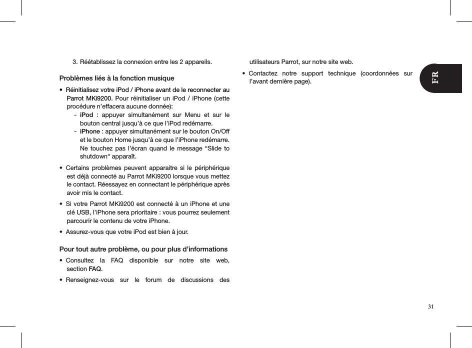 Réétablissez la connexion entre les 2 appareils.3. Problèmes liés à la fonction musiqueRéinitialis•  ez votre iPod / iPhone avant de le reconnecter au Parrot MKi9200. Pour réinitialiser un iPod  /  iPhone (cette  procédure n’effacera aucune donnée):iPod -   :  appuyer  simultanément  sur  Menu  et  sur  le  bouton central jusqu’à ce que l’iPod redémarre. iPhone -  : appuyer simultanément sur le bouton On/Off et le bouton Home jusqu’à ce que l’iPhone redémarre. Ne touchez  pas  l’écran quand  le  message “Slide  to shutdown“ apparaît.Certains  problèmes  peuvent  apparaitre si  le  périphérique • est déjà connecté au Parrot MKi9200 lorsque vous mettez le contact. Réessayez en connectant le périphérique après avoir mis le contact.Si votre Parrot MKi9200 est connecté à un iPhone et une • clé USB, l’iPhone sera prioritaire : vous pourrez seulement parcourir le contenu de votre iPhone.Assurez-vous que votre iPod est bien à jour.• Pour tout autre problème, ou pour plus d’informations Consultez  la  FAQ  disponible  sur  notre  site  web,  • section FAQ.Renseignez-vous  sur  le  forum  de  discussions  des  • utilisateurs Parrot, sur notre site web.Contactez  notre  support  technique  (coordonnées  sur • l’avant dernière page).31