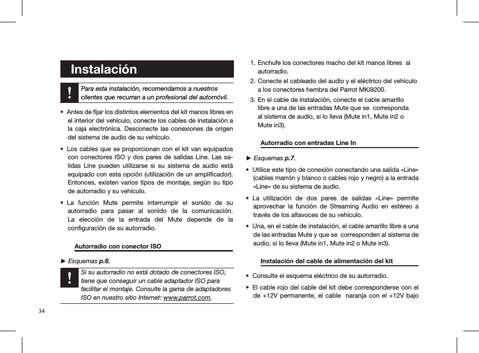    Instalación    Para esta instalación, recomendamos a nuestros clientes que recurran a un profesional del automóvil.Antes de ﬁjar los distintos elementos del kit manos libres en • el interior del vehículo, conecte los cables de instalación a la caja electrónica. Desconecte las conexiones  de origen del sistema de audio de su vehículo.Los cables que se proporcionan con el kit van equipados • con conectores ISO y dos pares de salidas Line. Las sa-lidas  Line  pueden  utilizarse  si  su  sistema  de  audio  está equipado con esta opción (utilización de un ampliﬁcador). Entonces, existen varios tipos  de montaje, según su tipo de autorradio y su vehículo.La  función  Mute  permite  interrumpir  el  sonido  de  su  • autorradio  para  pasar  al  sonido  de  la  comunicación. La  elección  de  la  entrada  del  Mute  depende  de  la  conﬁguración de su autorradio.        Autorradio con conector ISO       ► Esquemas p.6.      Enchufe los conectores macho del kit manos libres  al 1. autorradio. Conecte el cableado del audio y el eléctrico del vehículo 2. a los conectores hembra del Parrot MKi9200. En el cable de instalación, conecte el cable amarillo 3. libre a una de las entradas Mute que se  corresponda al sistema de audio, si lo lleva (Mute in1, Mute in2 o Mute in3).   Autorradio con entradas Line In     ► Esquemas p.7.Utilice este tipo de conexión conectando una salida «Line» • (cables marrón y blanco o cables rojo y negro) a la entrada «Line» de su sistema de audio. La  utilización  de  dos  pares  de  salidas  «Line»  permite • aprovechar  la  función  de  Streaming  Audio  en  estéreo  a través de los altavoces de su vehículo. Una, en el cable de instalación, el cable amarillo libre a una • de las entradas Mute y que se  corresponden al sistema de audio, si lo lleva (Mute in1, Mute in2 o Mute in3). Instalación del cable de alimentación del kit   Consulte el esquema eléctrico de su autorradio.• El cable rojo del cable del kit debe corresponderse con el • de +12V permanente, el cable  naranja con el +12V bajo Si su autorradio no está dotado de conectores ISO, tiene que conseguir un cable adaptador ISO para facilitar el montaje. Consulte la gama de adaptadores ISO en nuestro sitio Internet: www.parrot.com. 34