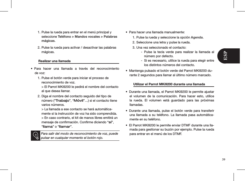 Pulse la rueda para entrar en el menú principal y 1. seleccione Teléfono &gt; Mandos vocales &gt; Palabras mágicas. Pulse la rueda para activar / desactivar las palabras 2. mágicas.  Realizar una llamada     Para  hacer  una  llamada  a  través  del  reconocimiento  • de voz:Pulse el botón verde para iniciar el proceso de  1. reconocimiento de voz. &gt; El Parrot MKi9200 le pedirá el nombre del contacto al que desea llamar.Diga el nombre del contacto seguido del tipo de 2. número (“Trabajo”, “Móvil”…) si el contacto tiene varios números. &gt; La llamada a ese contacto se hará automática-mente si la instrucción de voz ha sido comprendida. &gt; En caso contrario, el kit de manos libres emitirá un mensaje de conﬁrmación. Conﬁrme diciendo “sí”, “llama” o “llamar”.   Para salir del modo de reconocimiento de voz, puede pulsar en cualquier momento el botón rojo.Para hacer una llamada manualmente: • Pulse la rueda y seleccione la opción 1.  Agenda. Seleccione una letra y pulse la rueda. 2. Una vez seleccionado el contacto: 3. Pulse  la  tecla  verde  para  realizar  la  llamada  al  -número por defecto. Si es necesario, utilice la rueda para elegir entre  -los distintos números del contacto. Mantenga pulsado el botón verde del Parrot MKi9200 du-• rante 2 segundos para llamar al último número marcado.  Utilizar el Parrot MKi9200 durante una llamada  Durante una llamada, el Parrot MKi9200 le permite ajustar • el  volumen  de  la  comunicación.  Para  hacer  esto,  utilice la  rueda.  El  volumen  está  guardado  para  las  próximas  llamadas.Durante una llamada, pulse el botón verde para transferir • una llamada  a  su  teléfono. La  llamada  pasa  automática-mente en su teléfono. El Parrot MKi9200 le permite enviar DTMF durante una lla-• mada para gestionar su buzón por ejemplo. Pulse la rueda para entrar en el menú de los DTMF.39