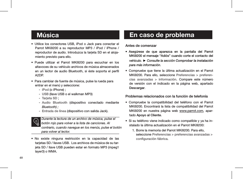    En caso de problema    MúsicaUtilice los conectores USB, iPod o Jack para conectar el • Parrot MKi9200  a  su  reproductor MP3  /  iPod  /  iPhone  /  reproductor de audio. Introduzca la tarjeta SD en el aloja-miento previsto para ello.Puede  utilizar  el  Parrot  MKi9200  para  escuchar  en  los  • altavoces de su vehículo archivos de música almacenados en un  lector  de  audio Bluetooth,  si  éste  soporta el  perﬁl A2DP.  Para cambiar de fuente de música, pulse la rueda para  • entrar en el menú y seleccione: iPod -  (o iPhone) ; USB -  (llave USB o el walkman MP3)Tarjeta SD -  ; Audio  Bluetooth -   (dispositivo  conectado  mediante Bluetooth) ; Entrada de línea -  (dispositivo con salida Jack).Durante la lectura de un archivo de música, pulse el botón rojo para volver a la lista de canciones. Al  contrario, cuando navegue en los menús, pulse el botón para volver al lector.No  existe  ninguna  restricción  en  la  capacidad  de  las  • tarjetas SD / llaves USB.  Los archivos de música de su tar-jeta SD / llave USB pueden estar en formato MP3 (mpeg1 layer3) o WMA.  Antes de comenzar Asegúrese  de  que  aparezca  en  la  pantalla  del  Parrot • MKi9200 el mensaje “Adiós” cuando corte el contacto del vehículo. ► Consulte la sección Comprobar la instalación para más información.Compruebe que tiene  la  última  actualización  en  el  Parrot • MKi9200.  Para  ello,  seleccione  Preferencias &gt;  preferen-cias  avanzadas  &gt;  información.  Compare  este  número de  versión  con  el  indicado  en  la  página  web,  apartado  Descargar. Problemas relacionados con la función de telefoníaCompruebe  la  compatibilidad  del  teléfono  con  el  Parrot • MKi9200. Encontrará la lista de compatibilidad del Parrot MKi9200  en  nuestra  página  web  www.parrot.com,  apar-tado Apoyo al Cliente.  Si su teléfono viene indicado como compatible y ya ha in-• stalado la última actualización en el Parrot MKi9200:Borre la memoria del Parrot MKi9200. Para ello, 1. seleccione Preferencias &gt; preferencias avanzadas &gt;  conﬁguración fábrica.    40