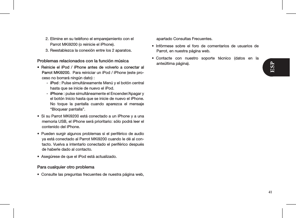  Elimine en su teléfono el emparejamiento con el  2. Parrot MKi9200 (o reinicie el iPhone).Reestablezca la conexión entre los 2 aparatos. 3. Problemas relacionados con la función músicaReinicie  el  iPod  /  iPhone  antes  de  volverlo  a  conectar  al • Parrot MKi9200.  Para reiniciar un iPod / iPhone (este pro-ceso no borrará ningún dato) :iPod -  : Pulse simultáneamente Menú y el botón central hasta que se inicie de nuevo el iPod.iPhone -  : pulse simultáneamente el Encender/Apagar y el botón Inicio hasta que se inicie de nuevo el iPhone. No  toque  la  pantalla  cuando  aparezca  el  mensaje “Bloquear pantalla”. Si su Parrot MKi9200 está conectado a un iPhone y a una • memoria USB, el iPhone será prioritario: sólo podrá leer el contenido del iPhone.Pueden surgir algunos problemas si el periférico de audio • ya está conectado al Parrot MKi9200 cuando le dé al con-tacto. Vuelva a intentarlo conectado el periférico después de haberle dado al contacto.Asegúrese de que el iPod está actualizado.• Para cualquier otro problema Consulte las preguntas frecuentes de nuestra página web, • apartado Consultas Frecuentes.Infórmese  sobre  el  foro  de  comentarios  de  usuarios  de  • Parrot, en nuestra página web.Contacte  con  nuestro  soporte  técnico  (datos  en  la  • anteúltima página).41