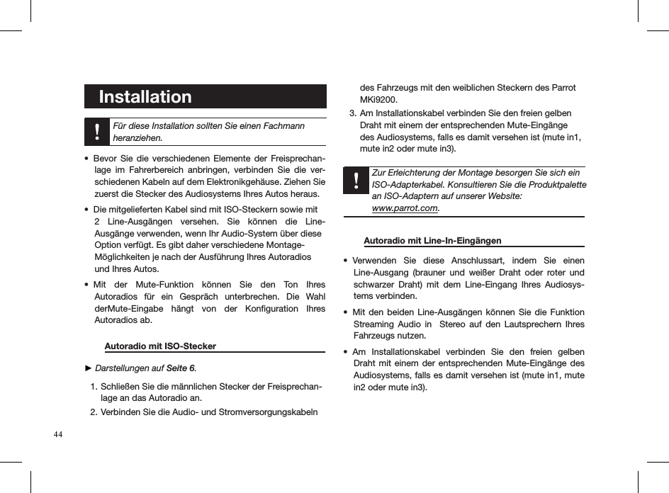    Installation   Für diese Installation sollten Sie einen Fachmann heranziehen.Bevor  Sie  die  verschiedenen  Elemente  der  Freisprechan-• lage  im  Fahrerbereich  anbringen,  verbinden  Sie  die  ver-schiedenen Kabeln auf dem Elektronikgehäuse. Ziehen Sie zuerst die Stecker des Audiosystems Ihres Autos heraus.Die mitgelieferten Kabel sind mit ISO-Steckern sowie mit  • 2  Line-Ausgängen  versehen.  Sie  können  die  Line- Ausgänge verwenden, wenn Ihr Audio-System über diese  Option verfügt. Es gibt daher verschiedene Montage- Möglichkeiten je nach der Ausführung Ihres Autoradios  und Ihres Autos.Mit  der  Mute-Funktion  können  Sie  den  Ton  Ihres  • Autoradios  für  ein  Gespräch  unterbrechen.  Die  Wahl derMute-Eingabe  hängt  von  der  Konﬁguration  Ihres  Autoradios ab.  Autoradio mit ISO-Stecker        ► Darstellungen auf Seite 6. Schließen Sie die männlichen Stecker der Freisprechan-1. lage an das Autoradio an. Verbinden Sie die Audio- und Stromversorgungskabeln 2. des Fahrzeugs mit den weiblichen Steckern des Parrot MKi9200.Am Installationskabel verbinden Sie den freien gelben 3. Draht mit einem der entsprechenden Mute-Eingänge des Audiosystems, falls es damit versehen ist (mute in1, mute in2 oder mute in3).      Zur Erleichterung der Montage besorgen Sie sich ein ISO-Adapterkabel. Konsultieren Sie die Produktpalette an ISO-Adaptern auf unserer Website:  www.parrot.com.     Autoradio mit Line-In-Eingängen    Verwenden  Sie  diese  Anschlussart,  indem  Sie  einen  • Line-Ausgang  (brauner  und  weißer  Draht  oder  roter  und schwarzer  Draht)  mit  dem  Line-Eingang  Ihres  Audiosys-tems verbinden.Mit den beiden Line-Ausgängen  können  Sie  die  Funktion • Streaming  Audio  in    Stereo auf  den  Lautsprechern  Ihres Fahrzeugs nutzen.Am  Installationskabel  verbinden  Sie  den  freien  gelben • Draht mit  einem  der  entsprechenden Mute-Eingänge des Audiosystems, falls es damit versehen ist (mute in1, mute in2 oder mute in3).44