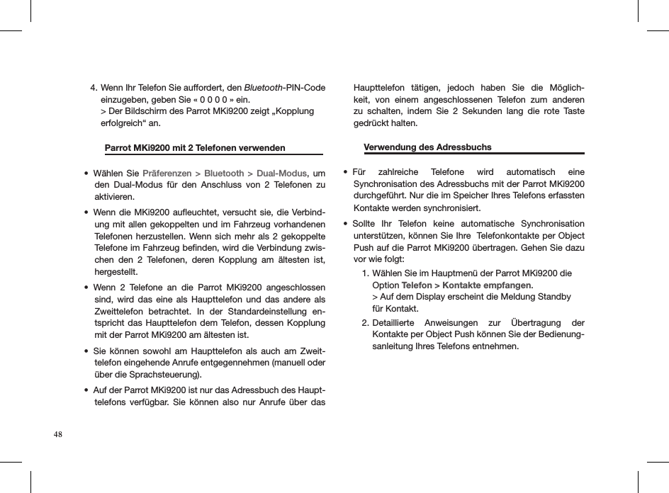 Wenn Ihr Telefon Sie auffordert, den 4.  Bluetooth-PIN-Code    einzugeben, geben Sie « 0 0 0 0 » ein.  &gt; Der Bildschirm des Parrot MKi9200 zeigt „Kopplung  erfolgreich“ an.   Parrot MKi9200 mit 2 Telefonen verwenden                Wählen Sie •  Präferenzen &gt;  Bluetooth &gt; Dual-Modus, um den  Dual-Modus  für  den  Anschluss  von  2  Telefonen  zu aktivieren. Wenn die MKi9200 auﬂeuchtet, versucht sie, die Verbind-• ung mit allen gekoppelten und im Fahrzeug vorhandenen Telefonen herzustellen.  Wenn sich mehr  als  2 gekoppelte Telefone im Fahrzeug beﬁnden, wird die Verbindung zwis-chen  den  2  Telefonen,  deren  Kopplung  am  ältesten  ist, hergestellt.Wenn  2  Telefone  an  die  Parrot  MKi9200  angeschlossen • sind,  wird  das  eine  als  Haupttelefon  und  das  andere  als Zweittelefon  betrachtet.  In  der  Standardeinstellung  en-tspricht das Haupttelefon dem Telefon, dessen Kopplung mit der Parrot MKi9200 am ältesten ist. Sie  können  sowohl  am  Haupttelefon  als  auch  am  Zweit-• telefon eingehende Anrufe entgegennehmen (manuell oder über die Sprachsteuerung).Auf der Parrot MKi9200 ist nur das Adressbuch des Haupt-• telefons  verfügbar.  Sie  können  also  nur  Anrufe  über  das Haupttelefon  tätigen,  jedoch  haben  Sie  die  Möglich-keit,  von  einem  angeschlossenen  Telefon  zum  anderen zu  schalten,  indem  Sie  2  Sekunden  lang  die  rote  Taste  gedrückt halten.  Verwendung des Adressbuchs     Für  zahlreiche  Telefone  wird  automatisch  eine  • Synchronisation des Adressbuchs mit der Parrot MKi9200 durchgeführt. Nur die im Speicher Ihres Telefons erfassten  Kontakte werden synchronisiert.Sollte  Ihr  Telefon  keine  automatische  Synchronisation  • unterstützen, können Sie Ihre  Telefonkontakte per Object Push auf die Parrot MKi9200 übertragen. Gehen Sie dazu vor wie folgt:Wählen Sie im Hauptmenü der Parrot MKi9200 die 1. Option Telefon &gt; Kontakte empfangen. &gt; Auf dem Display erscheint die Meldung Standby  für Kontakt.Detaillierte  Anweisungen  zur  Übertragung  der  2. Kontakte per Object Push können Sie der Bedienung-sanleitung Ihres Telefons entnehmen.  48