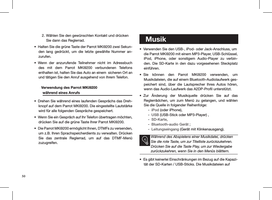 Wählen Sie den gewünschten Kontakt und drücken  2. Sie dann das Reglerrad.Halten Sie die grüne Taste der Parrot MKi9200 zwei Sekun-• den  lang  gedrückt,  um  die  letzte  gewählte  Nummer  an-zurufen.Wenn  der  anzurufende  Teilnehmer  nicht  im  Adressbuch • des  mit  dem  Parrot  MKi9200  verbundenen  Telefons  enthalten ist, halten Sie das Auto an einem  sicheren Ort an und tätigen Sie den Anruf ausgehend von Ihrem Telefon.        Verwendung des Parrot MKi9200    während eines Anrufs    Drehen Sie während eines laufenden Gesprächs das Dreh-• knopf auf dem Parrot MKi9200. Die eingestellte Lautstärke wird für alle folgenden Gespräche gespeichert.Wenn Sie ein Gespräch auf Ihr Telefon übertragen möchten, • drücken Sie auf die grüne Taste Ihrer Parrot MKi9200.Die Parrot MKi9200 ermöglicht Ihnen, DTMFs zu versenden, • um z.B. Ihren Sprachspeicherdients zu verwalten. Drücken Sie  das  zentrale  Reglerrad,  um  auf  das  DTMF-Menü  zuzugreifen.    MusikVerwenden Sie den USB-, iPod- oder Jack-Anschluss, um  • die Parrot MKi9200 mit einem MP3-Player, USB-Schlüssel, iPod,  iPhone,  oder  sonstigem  Audio-Player  zu  verbin-den. Die  SD-Karte  in den  dazu  vorgesehenen Steckplatz  einführen.Sie  können  den  Parrot  MKi9200  verwenden,  um  • Musikdateien, die auf einem Bluetooth-Audiolaufwerk ges-peichert  sind,  über  die  Lautsprecher  Ihres  Autos  hören, wenn das Audio-Laufwerk das A2DP-Proﬁl unterstützt.Zur  Änderung  der  Musikquelle  drücken  Sie  auf  das  • Reglerrädchen,  um  zum  Menü  zu  gelangen,  und  wählen Sie die Quelle in folgender Reihenfolge:iPod -  (oder iPhone), USB -  (USB-Stick oder MP3-Player) , SD-Karte - , Bluetooth-audio Gerät -  ;Leitungseingang -  (Gerät mit Klinkenausgang).   Während des Abspielens einer Musikdatei, drücken Sie die rote Taste, um zur Titelliste zurückzukehren. Drücken Sie auf die Taste Play, um zur Wiedergabe zurückzukehren, wenn Sie in den Menüs blättern.Es gibt keinerlei Einschränkungen im Bezug auf die Kapazi-• tät der SD-Karten / USB-Sticks. Die Musikdateien auf 50