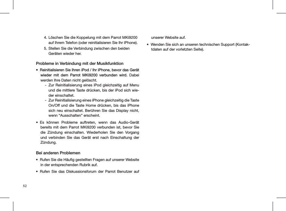 Löschen Sie die Koppelung mit dem Parrot MKi9200 4. auf Ihrem Telefon (oder reinitialisieren Sie Ihr iPhone).Stellen Sie die Verbindung zwischen den beiden 5. Geräten wieder her. Probleme in Verbindung mit der MusikfunktionReinitialisieren Sie Ihren iPod / Ihr iPhone, bevor das Gerät • wieder  mit  dem  Parrot  MKi9200  verbunden  wird.  Dabei werden Ihre Daten nicht gelöscht.Zur Reinitialisierung eines iPod gleichzeitig auf Menu  -und die mittlere Taste drücken, bis der iPod sich wie-der einschaltet.Zur Reinitialisierung eines iPhone gleichzeitig die Taste  -On/Off und die Taste Home drücken, bis das iPhone sich neu einschaltet. Berühren Sie das Display nicht, wenn “Ausschalten” erscheint.Es  können  Probleme  auftreten,  wenn  das  Audio-Gerät • bereits mit dem Parrot MKi9200 verbunden ist, bevor Sie die  Zündung  einschalten.  Wiederholen  Sie  den  Vorgang und  verbinden  Sie  das  Gerät  erst  nach  Einschaltung  der Zündung.Bei anderen Problemen Rufen Sie die Häuﬁg gestellten Fragen auf unserer Website • in der entsprechenden Rubrik auf.Rufen  Sie  das  Diskussionsforum  der  Parrot  Benutzer  auf • unserer Website auf. Wenden Sie sich an unseren technischen Support (Kontak-• tdaten auf der vorletzten Seite).52