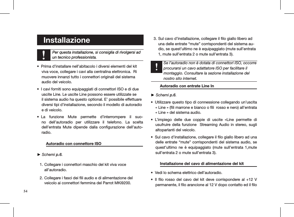     Installazione    Per questa installazione, si consiglia di rivolgersi ad un tecnico professionista.Prima d’installare nell’abitacolo i diversi elementi del kit  • viva voce, collegare i cavi alla centralina elettronica.  Ri muovere innanzi tutto i connettori originali del sistema  audio del veicolo.I cavi forniti sono equipaggiati di connettori ISO e di due  • uscite Line. Le uscite Line possono essere utilizzate se  il sistema audio ha questo optional. E’ possibile effettuare  diversi tipi d’installazione, secondo il modello di autoradio  e di veicolo.La  funzione  Mute  permette  d’interrompere  il  suo-• no  dell’autoradio  per  utilizzare  il  telefono.  La  scelta  dell’entrata  Mute  dipende  dalla  conﬁgurazione  dell’auto-radio.   Autoradio con connettore ISO      ► Schemi p.6. Collegare i connettori maschio del kit viva voce 1. all’autoradio.  Collegare i fasci dei ﬁli audio e di alimentazione del 2. veicolo ai connettori femmina del Parrot MKi9200. Sul cavo d’installazione, collegare il ﬁlo giallo libero ad 3. una delle entrate “mute” corrispondenti del sistema au-dio, se quest’ultimo ne è equipaggiato (mute sull’entrata 1, mute sull’entrata 2 o mute sull’entrata 3).     Se l’autoradio non è dotata di connettori ISO, occorre procurarsi un cavo adattatore ISO per facilitare il montaggio. Consultare la sezione installazione del nostro sito internet.    Autoradio con entrate Line In       ► Schemi p.6.Utilizzare questo tipo di connessione collegando un’uscita • « Line » (ﬁli marrone e bianco o ﬁli  rosso e nero) all’entrata « Line » del sistema audio.L’impiego  delle  due  coppie  di  uscite  «Line  permette  di • usufruire della  funzione   Streaming Audio  in stereo, sugli altoparlanti del veicolo.Sul cavo d’installazione, collegare il ﬁlo giallo libero ad una • delle entrate “mute” corrispondenti del sistema audio, se quest’ultimo  ne  è  equipaggiato  (mute  sull’entrata  1,mute sull’entrata 2 o mute sull’entrata 3). Installazione del cavo di alimentazione del kit  Vedi lo schema elettrico dell’autoradio.• Il ﬁlo  rosso  del  cavo del  kit  deve corrispondere al  +12  V • permanente, il ﬁlo arancione al 12 V dopo contatto ed il ﬁlo 54