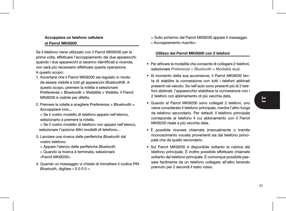   Accoppiare un telefono cellulare    al Parrot MKi9200       Se il telefono viene utilizzato con il Parrot MKi9200 per la prima volta, effettuare l’accoppiamento dei due apparecchi: quando i due apparecchi si saranno identiﬁcati a vicenda, non sarà più necessario effettuare questa operazione.  A questo scopo: 1. Accertarsi che il Parrot MKi9200 sia regolato in modo      da essere visibile a tutti gli apparecchi Bluetooth®. A      questo scopo, premere la rotella e selezionare      Preferenze &gt; Bluetooth &gt; Visibilità &gt; Visibile. Il Parrot      MKi9200 è visibile per difetto.  2. Premere la rotella e scegliere Preferenze &gt; Bluetooth &gt;      Accoppiare con...     &gt; Se il vostro modello di telefono appare nell’elenco,      selezionarlo e premere la rotella.     &gt; Se il vostro modello di telefono non appare nell’elenco,     selezionare l’opzione Altri modelli di telefono...3. Lanciare una ricerca delle periferiche Bluetooth dal      vostro telefono.      &gt; Appare l’elenco delle periferiche Bluetooth.     &gt; Quando la ricerca è terminata, selezionare      «Parrot MKi9200».4. Quando un messaggio vi chiede di immettere il codice PIN      Bluetooth, digitare « 0 0 0 0 ».     &gt; Sullo schermo del Parrot MKi9200 appare il messaggio      « Accoppiamento riuscito».   Utilizzo del Parrot MKi9200 con 2 telefoni   Per attivare la modalità che consente di collegare 2 telefoni, • selezionare Preferenze &gt; Bluetooth &gt; Modalità dual.Al momento della sua accensione, il Parrot MKi9200 ten-• ta  di  stabilire  la  connessione  con  tutti  i  telefoni  abbinati  presenti nel veicolo. Se nell’auto sono presenti più di 2 tele-foni abbinati, l’apparecchio stabilisce la connessione con i 2 telefoni con abbinamento di più vecchia data.Quando  al  Parrot  MKi9200  sono  collegati  2  telefoni,  uno • viene considerato il telefono principale, mentre l’altro funge da telefono secondario. Per default,  il  telefono  principale corrisponde  al  telefono  il  cui  abbinamento  con  il  Parrot MKi9200 risale a più vecchia data.È  possibile  ricevere  chiamate  (manualmente  o  tramite • riconoscimento vocale) provenienti sia dal telefono princi-pale che da quello secondario.Sul  Parrot  MKi9200  è  disponibile  soltanto  la  rubrica  del • telefono principale. È inoltre possibile effettuare chiamate soltanto dal telefono principale. È comunque possibile pas-sare facilmente da un telefono  collegato  all’altro tenendo premuto per 2 secondi il tasto rosso. 57