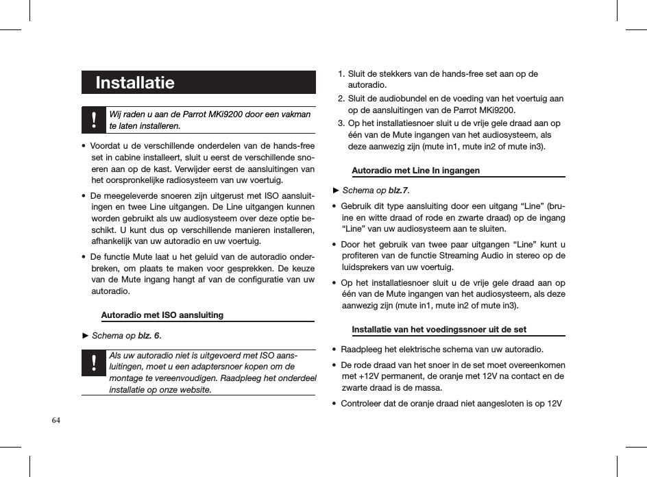    Installatie Wij raden u aan de Parrot MKi9200 door een vakman te laten installeren.Voordat u de verschillende onderdelen van de hands-free • set in cabine installeert, sluit u eerst de verschillende sno-eren aan op de kast. Verwijder eerst de aansluitingen van het oorspronkelijke radiosysteem van uw voertuig.De meegeleverde snoeren zijn uitgerust met ISO aansluit-• ingen en twee Line uitgangen. De Line uitgangen kunnen worden gebruikt als uw audiosysteem over deze optie be-schikt. U  kunt  dus op  verschillende  manieren  installeren, afhankelijk van uw autoradio en uw voertuig.De functie Mute laat u het geluid van de autoradio onder-• breken, om  plaats  te  maken  voor  gesprekken. De  keuze van de Mute ingang hangt af van de conﬁguratie van uw autoradio.  Autoradio met ISO aansluiting     ► Schema op blz. 6.   Als uw autoradio niet is uitgevoerd met ISO aans-luitingen, moet u een adaptersnoer kopen om de montage te vereenvoudigen. Raadpleeg het onderdeel installatie op onze website.Sluit de stekkers van de hands-free set aan op de 1. autoradio. Sluit de audiobundel en de voeding van het voertuig aan 2. op de aansluitingen van de Parrot MKi9200.Op het installatiesnoer sluit u de vrije gele draad aan op 3. één van de Mute ingangen van het audiosysteem, als deze aanwezig zijn (mute in1, mute in2 of mute in3).  Autoradio met Line In ingangen      ► Schema op blz.7.Gebruik dit type aansluiting door een uitgang “Line” (bru-• ine en witte draad of rode en zwarte draad) op de ingang “Line” van uw audiosysteem aan te sluiten. Door  het  gebruik  van  twee  paar  uitgangen  “Line”  kunt  u • proﬁteren van de functie Streaming Audio in stereo op de luidsprekers van uw voertuig. Op het  installatiesnoer  sluit u  de  vrije  gele  draad  aan  op • één van de Mute ingangen van het audiosysteem, als deze  aanwezig zijn (mute in1, mute in2 of mute in3). Installatie van het voedingssnoer uit de set    Raadpleeg het elektrische schema van uw autoradio. • De rode draad van het snoer in de set moet overeenkomen • met +12V permanent, de oranje met 12V na contact en de  zwarte draad is de massa. Controleer dat de oranje draad niet aangesloten is op 12V  • 64