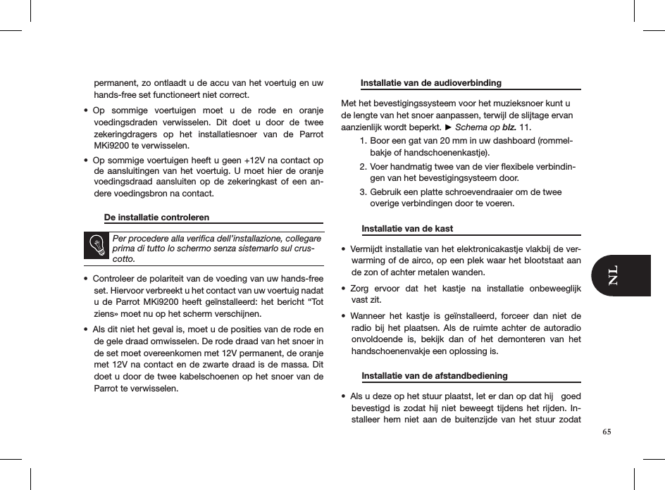 permanent, zo ontlaadt u de accu van het voertuig en uw hands-free set functioneert niet correct. Op  sommige  voertuigen  moet  u  de  rode  en  oranje  • voedingsdraden  verwisselen.  Dit  doet  u  door  de  twee  zekeringdragers  op  het  installatiesnoer  van  de  Parrot MKi9200 te verwisselen. Op sommige voertuigen heeft u geen +12V na contact op • de aansluitingen van het voertuig. U moet  hier  de  oranje voedingsdraad  aansluiten  op  de  zekeringkast  of  een  an-dere voedingsbron na contact.   De installatie controleren      Per procedere alla veriﬁca dell’installazione, collegare prima di tutto lo schermo senza sistemarlo sul crus-cotto.Controleer de polariteit van de voeding van uw hands-free • set. Hiervoor verbreekt u het contact van uw voertuig nadat u de Parrot MKi9200  heeft  geïnstalleerd:  het  bericht  “Tot ziens» moet nu op het scherm verschijnen. Als dit niet het geval is, moet u de posities van de rode en • de gele draad omwisselen. De rode draad van het snoer in de set moet overeenkomen met 12V permanent, de oranje met 12V na contact en de zwarte draad is de massa. Dit doet u door de twee kabelschoenen op het snoer van de Parrot te verwisselen.          Installatie van de audioverbinding   Met het bevestigingssysteem voor het muzieksnoer kunt u de lengte van het snoer aanpassen, terwijl de slijtage ervan aanzienlijk wordt beperkt. ► Schema op blz. 11.Boor een gat van 20 mm in uw dashboard (rommel-1. bakje of handschoenenkastje).Voer handmatig twee van de vier ﬂexibele verbindin-2. gen van het bevestigingsysteem door.Gebruik een platte schroevendraaier om de twee 3. overige verbindingen door te voeren.   Installatie van de kast      Vermijdt installatie van het elektronicakastje vlakbij de ver-• warming of de airco, op een plek waar het blootstaat aan de zon of achter metalen wanden.Zorg  ervoor  dat  het  kastje  na  installatie  onbeweeglijk  • vast zit.Wanneer  het  kastje  is  geïnstalleerd,  forceer  dan  niet  de • radio  bij  het plaatsen.  Als  de  ruimte  achter de  autoradio onvoldoende  is,  bekijk  dan  of  het  demonteren  van  het handschoenenvakje een oplossing is.    Installatie van de afstandbediening    Als u deze op het stuur plaatst, let er dan op dat hij   goed • bevestigd is  zodat  hij  niet beweegt tijdens  het  rijden.  In-stalleer  hem  niet  aan  de  buitenzijde  van  het  stuur  zodat 65