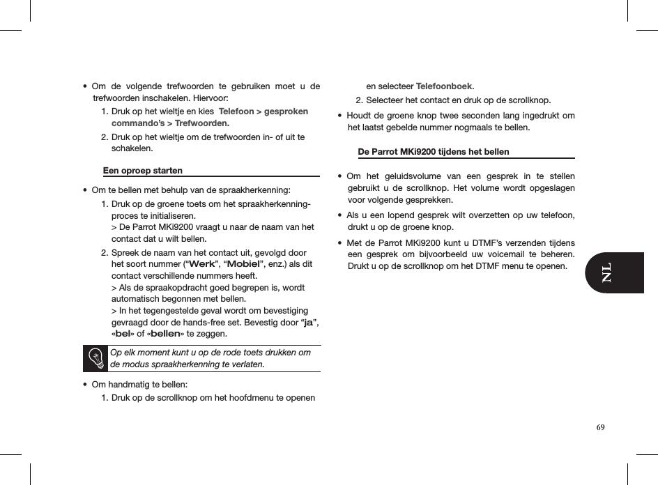 Om  de  volgende  trefwoorden  te  gebruiken  moet  u  de  • trefwoorden inschakelen. Hiervoor: Druk op het wieltje en kies1.    Telefoon &gt; gesproken commando’s &gt; Trefwoorden. Druk op het wieltje om de trefwoorden in- of uit te 2. schakelen.  Een oproep starten       Om te bellen met behulp van de spraakherkenning:• Druk op de groene toets om het spraakherkenning-1. proces te initialiseren. &gt; De Parrot MKi9200 vraagt u naar de naam van het contact dat u wilt bellen.Spreek de naam van het contact uit, gevolgd door 2. het soort nummer (“Werk”, “Mobiel”, enz.) als dit contact verschillende nummers heeft. &gt; Als de spraakopdracht goed begrepen is, wordt automatisch begonnen met bellen.  &gt; In het tegengestelde geval wordt om bevestiging gevraagd door de hands-free set. Bevestig door “ja”, «bel» of «bellen» te zeggen.  Op elk moment kunt u op de rode toets drukken om de modus spraakherkenning te verlaten.Om handmatig te bellen: •  1. Druk op de scrollknop om het hoofdmenu te openen  en selecteer Telefoonboek.Selecteer het contact en druk op de scrollknop. 2. Houdt de groene knop twee seconden lang ingedrukt om • het laatst gebelde nummer nogmaals te bellen.  De Parrot MKi9200 tijdens het bellen   Om  het  geluidsvolume  van  een  gesprek  in  te  stellen  • gebruikt  u  de  scrollknop.  Het  volume  wordt  opgeslagen voor volgende gesprekken.Als u een lopend gesprek wilt overzetten op uw telefoon, • drukt u op de groene knop. Met de  Parrot MKi9200 kunt  u  DTMF’s verzenden tijdens • een  gesprek  om  bijvoorbeeld  uw  voicemail  te  beheren. Drukt u op de scrollknop om het DTMF menu te openen. 69