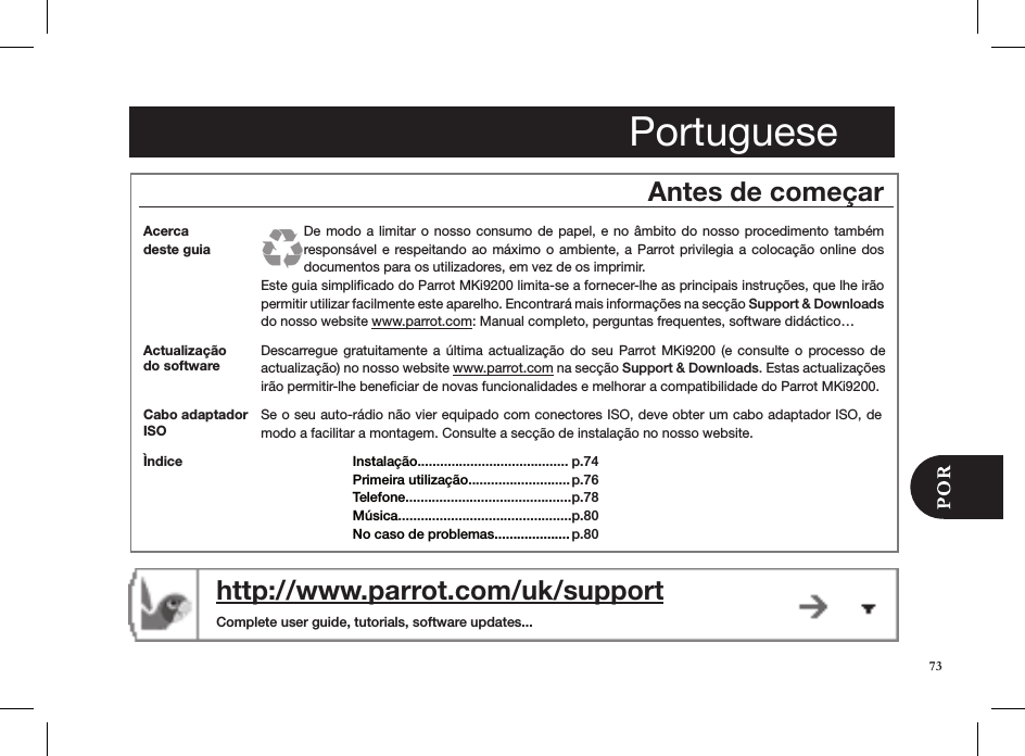 PortugueseAntes de começarActualização do softwareDescarregue gratuitamente  a  última  actualização  do  seu  Parrot MKi9200  (e  consulte o  processo  de actualização) no nosso website www.parrot.com na secção Support &amp; Downloads. Estas actualizações irão permitir-lhe beneﬁciar de novas funcionalidades e melhorar a compatibilidade do Parrot MKi9200.http://www.parrot.com/uk/support  Complete user guide, tutorials, software updates...Acerca  deste guiaDe modo  a limitar o nosso  consumo de papel, e  no âmbito do nosso  procedimento também responsável e  respeitando ao máximo o ambiente, a  Parrot  privilegia a colocação online dos documentos para os utilizadores, em vez de os imprimir.Este guia simpliﬁcado do Parrot MKi9200 limita-se a fornecer-lhe as principais instruções, que lhe irão permitir utilizar facilmente este aparelho. Encontrará mais informações na secção Support &amp; Downloads do nosso website www.parrot.com: Manual completo, perguntas frequentes, software didáctico…Se o seu auto-rádio não vier equipado com conectores ISO, deve obter um cabo adaptador ISO, de modo a facilitar a montagem. Consulte a secção de instalação no nosso website.Cabo adaptador ISOÌndice Instalação........................................ Primeira utilização...........................Telefone............................................Música.............................................. No caso de problemas....................p.74 p.76p.78p.80 p.8073