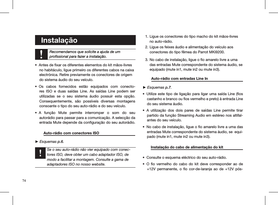    Instalação    Recomendamos que solicite a ajuda de um  proﬁssional para fazer a instalação. Antes de ﬁxar os diferentes elementos do kit mãos-livres  • no habitáculo, ligue primeiro os diferentes cabos na caixa  electrónica. Retire previamente os conectores de origem  do sistema áudio do seu veículo.Os  cabos  fornecidos  estão  equipados  com  conecto-• res  ISO  e  duas  saídas  Line.  As  saídas  Line  podem  ser utilizadas  se  o  seu  sistema  áudio  possuir  esta  opção.  Consequentemente,  são  possíveis  diversas  montagens    consoante o tipo do seu auto-rádio e do seu veículo.A  função  Mute  permite  interromper  o  som  do  seu • autorádio para passar para a comunicação. A selecção da  entrada Mute depende da conﬁguração do seu autorádio.   Auto-rádio com conectores ISO     ► Esquemas p.6.   Se o seu auto-rádio não vier equipado com conec-tores ISO, deve obter um cabo adaptador ISO, de modo a facilitar a montagem. Consulte a gama de adaptadores ISO no nosso website.Ligue os conectores do tipo macho do kit mãos-livres 1. no auto-rádio. Ligue os feixes áudio e alimentação do veículo aos 2. conectores do tipo fêmea do Parrot MKi9200. No cabo de instalação, ligue o ﬁo amarelo livre a uma 3. das entradas Mute correspondente do sistema áudio, se equipado (mute in1, mute in2 ou mute in3).    Auto-rádio com entradas Line In     ► Esquemas p.7.Utilize este tipo de ligação para ligar uma saída Line (ﬁos • castanho e branco ou ﬁos vermelho e preto) à entrada Line do seu sistema áudio.A  utilização  dos  dois  pares  de  saídas  Line  permite  tirar • partido da função Streaming Audio em estéreo nos altifal-antes do seu veículo.No cabo de instalação, ligue o ﬁo amarelo livre a uma das • entradas Mute correspondente do sistema áudio, se  equi-pado (mute in1, mute in2 ou mute in3).         Instalação do cabo de alimentação do kit    Consulte o esquema eléctrico do seu auto-rádio.• O  ﬁo  vermelho do  cabo  do  kit  deve corresponder  ao  de • +12V  permanente,  o  ﬁo  cor-de-laranja  ao  de  +12V  pós-74