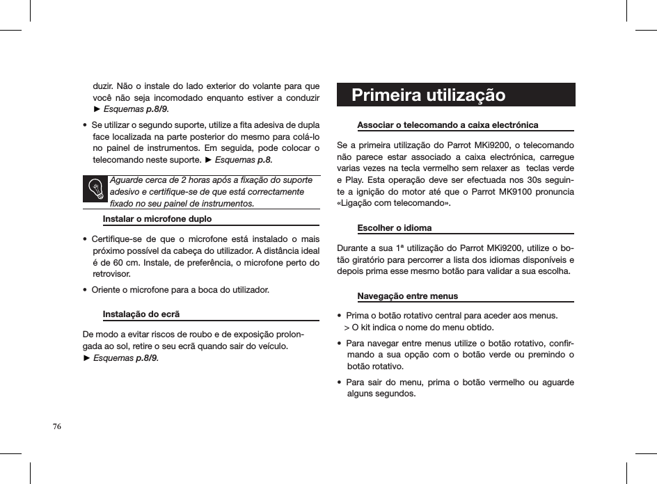 duzir. Não o  instale do lado  exterior do volante  para que você  não  seja  incomodado  enquanto  estiver  a  conduzir  ► Esquemas p.8/9.Se utilizar o segundo suporte, utilize a ﬁta adesiva de dupla • face localizada na parte posterior do mesmo para colá-lo no  painel  de  instrumentos.  Em  seguida,  pode  colocar  o telecomando neste suporte. ► Esquemas p.8.   Aguarde cerca de 2 horas após a ﬁxação do suporte adesivo e certiﬁque-se de que está correctamente ﬁxado no seu painel de instrumentos.    Instalar o microfone duplo     Certiﬁque-se  de  que  o  microfone  está  instalado  o  mais • próximo possível da cabeça do utilizador. A distância ideal é de 60 cm. Instale, de preferência, o microfone perto do retrovisor.Oriente o microfone para a boca do utilizador.•     Instalação do ecrã       De modo a evitar riscos de roubo e de exposição prolon-gada ao sol, retire o seu ecrã quando sair do veículo.  ► Esquemas p.8/9.   Primeira utilização   Associar o telecomando a caixa electrónica   Se a  primeira  utilização do Parrot MKi9200, o telecomando não  parece  estar  associado  a  caixa  electrónica,  carregue varias vezes na tecla vermelho sem relaxer as  teclas verde e  Play.  Esta  operação  deve  ser  efectuada  nos  30s  seguin-te  a  ignição  do  motor  até  que  o  Parrot MK9100  pronuncia   «Ligação com telecomando».   Escolher o idioma       Durante a sua 1ª utilização do Parrot MKi9200, utilize o bo-tão giratório para percorrer a lista dos idiomas disponíveis e  depois prima esse mesmo botão para validar a sua escolha.  Navegação entre menus    Prima o botão rotativo central para aceder aos menus.•    &gt; O kit indica o nome do menu obtido.Para navegar  entre menus  utilize o botão rotativo, conﬁr-• mando  a  sua  opção  com  o  botão  verde  ou  premindo  o botão rotativo.Para  sair  do  menu,  prima  o  botão  vermelho  ou  aguarde • alguns segundos. 76