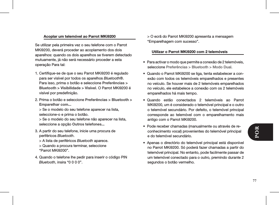   Acoplar um telemóvel ao Parrot MKi9200   Se utilizar pela primeira vez o seu telefone com o Parrot MKi9200, deverá proceder ao acoplamento dos dois aparelhos: quando os dois aparelhos se tiverem detectado mutuamente, já não será necessário proceder a esta  operação Para tal:1. Certiﬁque-se de que o seu Parrot MKi9200 é regulado      para ser visível por todos os aparelhos Bluetooth®.      Para isso, prima o botão e seleccione Preferências &gt;      Bluetooth &gt; Visibilidade &gt; Visível. O Parrot MKi9200 é      visível por predeﬁnição. 2. Prima o botão e seleccione Preferências &gt; Bluetooth &gt;      Emparelhar com...    &gt; Se o modelo do seu telefone aparecer na lista,      seleccione-o e prima o botão.    &gt; Se o modelo do seu telefone não aparecer na lista,      seleccione a opção Outros telefones...3. A partir do seu telefone, inicie uma procura de      periféricos Bluetooth.     &gt; A lista de periféricos Bluetooth aparece.     &gt; Quando a procura terminar, seleccione      “Parrot MKi9200”. 4. Quando o telefone lhe pedir para inserir o código PIN      Bluetooth, insira “0 0 0 0”.      &gt; O ecrã do Parrot MKi9200 apresenta a mensagem      “Emparelhagem com sucesso”.  Utilizar o Parrot MKi9200 com 2 telemóveis   Para activar o modo que permite a conexão de 2 telemóveis, • seleccione Preferências &gt; Bluetooth &gt; Modo Dual.Quando o Parrot MKi9200 se liga, tenta estabelecer a con-• exão com todos os telemóveis emparelhados e presentes no veículo. Se houver mais de 2 telemóveis emparelhados no veículo, ele estabelece a conexão com os 2 telemóveis emparelhados há mais tempo.Quando  estão  conectados  2  telemóveis  ao  Parrot • MKi9200, um é considerado o telemóvel principal e o outro o telemóvel secundário. Por defeito, o telemóvel principal corresponde  ao  telemóvel  com  o  emparelhamento  mais antigo com o Parrot MKi9200.Pode receber chamadas (manualmente ou através de re-• conhecimento vocal) provenientes do telemóvel principal e do telemóvel secundário.Apenas o directório do telemóvel principal está disponível • no Parrot MKi9200. Só poderá fazer chamadas a partir do telemóvel principal. No entanto, pode facilmente passar de um telemóvel conectado para o outro, premindo durante 2 segundos o botão vermelho. 77