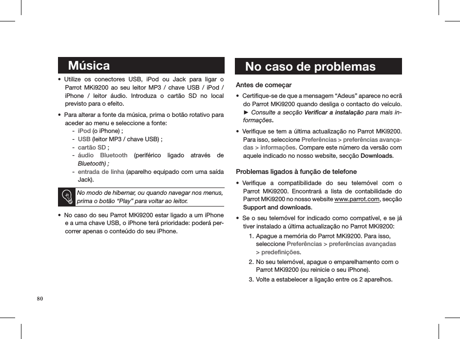     Música  Utilize  os  conectores  USB,  iPod  ou  Jack  para  ligar  o  • Parrot MKi9200  ao  seu leitor  MP3  /  chave  USB  /  iPod  /  iPhone  /  leitor  áudio.  Introduza  o  cartão  SD  no  local  previsto para o efeito.Para alterar a fonte da música, prima o botão rotativo para • aceder ao menu e seleccione a fonte: iPod -  (o iPhone) ;USB -  (leitor MP3 / chave USB) ;cartão SD -  ;áudio  Bluetooth -   (periférico  ligado  através  de  Bluetooth) ;entrada de linha -  (aparelho equipado com uma saída Jack).  No modo de hibernar, ou quando navegar nos menus, prima o botão “Play” para voltar ao leitor.No caso do seu Parrot MKi9200 estar ligado a um iPhone • e a uma chave USB, o iPhone terá prioridade: poderá per-correr apenas o conteúdo do seu iPhone.   Antes de começar Certiﬁque-se de que a mensagem “Adeus” aparece no ecrã • do Parrot MKi9200 quando desliga o contacto do veículo. ► Consulte a secção Veriﬁcar a instalação para mais in-formações.Veriﬁque se tem a última actualização no Parrot MKi9200. • Para isso, seleccione Preferências &gt; preferências avança-das &gt; informações. Compare este número da versão com aquele indicado no nosso website, secção Downloads.  Problemas ligados à função de telefoneVeriﬁque  a  compatibilidade  do  seu  telemóvel  com  o  • Parrot  MKi9200.  Encontrará  a  lista  de  contabilidade  do  Parrot MKi9200 no nosso website www.parrot.com, secção  Support and downloads. Se o seu telemóvel for indicado como compatível, e se já • tiver instalado a última actualização no Parrot MKi9200:Apague a memória do Parrot MKi9200. Para isso, 1. seleccione Preferências &gt; preferências avançadas &gt; predeﬁnições. No seu telemóvel, apague o emparelhamento com o 2. Parrot MKi9200 (ou reinicie o seu iPhone).Volte a estabelecer a ligação entre os 2 aparelhos.3.     No caso de problemas80