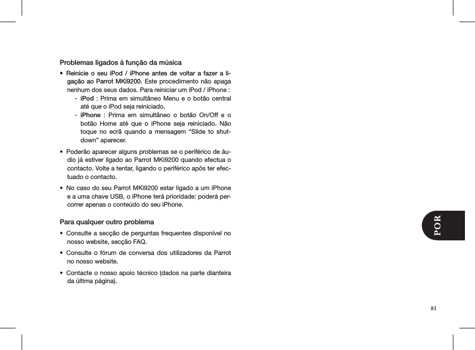 Problemas ligados à função da músicaReinicie o seu  iPod  /  iPhone  antes de voltar  a  fazer  a  li-• gação ao Parrot MKi9200. Este procedimento não apaga nenhum dos seus dados. Para reiniciar um iPod / iPhone :iPod -  : Prima em  simultâneo Menu e o botão  central até que o iPod seja reiniciado. iPhone -   :  Prima  em  simultâneo  o  botão  On/Off  e  o botão  Home  até  que  o  iPhone  seja  reiniciado.  Não toque  no  ecrã  quando  a  mensagem  “Slide  to  shut-down” aparecer.Poderão aparecer alguns problemas se o periférico de áu-• dio já estiver ligado ao Parrot MKi9200 quando efectua o contacto. Volte a tentar, ligando o periférico após ter efec-tuado o contacto.No caso do seu Parrot MKi9200 estar ligado a um iPhone • e a uma chave USB, o iPhone terá prioridade: poderá per-correr apenas o conteúdo do seu iPhone.Para qualquer outro problema Consulte a secção de perguntas frequentes disponível no • nosso website, secção FAQ.Consulte o fórum de conversa  dos  utilizadores da Parrot • no nosso website.Contacte o nosso apoio técnico (dados na parte dianteira • da última página).81