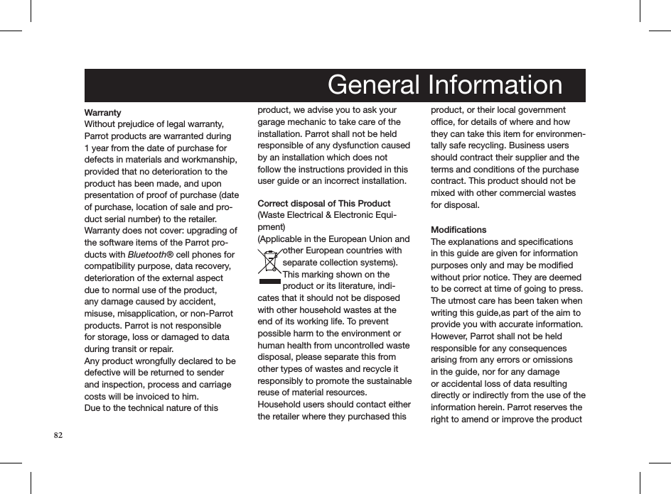 82Warranty Without prejudice of legal warranty, Parrot products are warranted during 1 year from the date of purchase for defects in materials and workmanship, provided that no deterioration to the product has been made, and upon presentation of proof of purchase (date of purchase, location of sale and pro-duct serial number) to the retailer. Warranty does not cover: upgrading of the software items of the Parrot pro-ducts with Bluetooth® cell phones for compatibility purpose, data recovery, deterioration of the external aspect due to normal use of the product, any damage caused by accident, misuse, misapplication, or non-Parrot products. Parrot is not responsible for storage, loss or damaged to data during transit or repair.Any product wrongfully declared to be defective will be returned to sender and inspection, process and carriage costs will be invoiced to him. Due to the technical nature of this product, we advise you to ask your garage mechanic to take care of the installation. Parrot shall not be held responsible of any dysfunction caused by an installation which does not follow the instructions provided in this user guide or an incorrect installation.  Correct disposal of This Product (Waste Electrical &amp; Electronic Equi-pment)(Applicable in the European Union and other European countries with separate collection systems). This marking shown on the product or its literature, indi-cates that it should not be disposed with other household wastes at the end of its working life. To prevent possible harm to the environment or human health from uncontrolled waste disposal, please separate this from other types of wastes and recycle it responsibly to promote the sustainable reuse of material resources. Household users should contact either the retailer where they purchased this product, or their local government ofﬁce, for details of where and how they can take this item for environmen-tally safe recycling. Business users should contract their supplier and the terms and conditions of the purchase contract. This product should not be mixed with other commercial wastes for disposal. Modifications The explanations and speciﬁcations in this guide are given for information purposes only and may be modiﬁed without prior notice. They are deemed to be correct at time of going to press. The utmost care has been taken when writing this guide,as part of the aim to provide you with accurate information. However, Parrot shall not be held responsible for any consequences arising from any errors or omissions in the guide, nor for any damage or accidental loss of data resulting directly or indirectly from the use of the information herein. Parrot reserves the right to amend or improve the product General Information