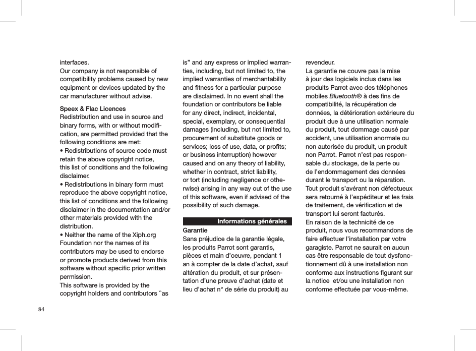 84interfaces.Our company is not responsible of compatibility problems caused by new equipment or devices updated by the car manufacturer without advise.Speex &amp; Flac LicencesRedistribution and use in source and binary forms, with or without modiﬁ-cation, are permitted provided that the following conditions are met:• Redistributions of source code must retain the above copyright notice,this list of conditions and the following disclaimer.• Redistributions in binary form must reproduce the above copyright notice,this list of conditions and the following disclaimer in the documentation and/orother materials provided with the distribution.• Neither the name of the Xiph.org Foundation nor the names of its contributors may be used to endorse or promote products derived from this software without speciﬁc prior written permission.This software is provided by the copyright holders and contributors ``as is’’ and any express or implied warran-ties, including, but not limited to, the implied warranties of merchantability and ﬁtness for a particular purpose are disclaimed. In no event shall the foundation or contributors be liable for any direct, indirect, incidental, special, exemplary, or consequential damages (including, but not limited to, procurement of substitute goods or services; loss of use, data, or proﬁts; or business interruption) however caused and on any theory of liability, whether in contract, strict liability,or tort (including negligence or othe-rwise) arising in any way out of the useof this software, even if advised of the possibility of such damage. Informations généralesGarantieSans préjudice de la garantie légale, les produits Parrot sont garantis, pièces et main d’oeuvre, pendant 1 an à compter de la date d’achat, sauf altération du produit, et sur présen-tation d’une preuve d’achat (date et lieu d’achat n° de série du produit) au revendeur.La garantie ne couvre pas la mise à jour des logiciels inclus dans les produits Parrot avec des téléphones mobiles Bluetooth® à des ﬁns de compatibilité, la récupération de données, la détérioration extérieure du produit due à une utilisation normale du produit, tout dommage causé par accident, une utilisation anormale ou non autorisée du produit, un produit non Parrot. Parrot n’est pas respon-sable du stockage, de la perte ou de l’endommagement des données durant le transport ou la réparation.Tout produit s’avérant non défectueux sera retourné à l’expéditeur et les frais de traitement, de vériﬁcation et de transport lui seront facturés. En raison de la technicité de ce produit, nous vous recommandons de faire effectuer l’installation par votre garagiste. Parrot ne saurait en aucun cas être responsable de tout dysfonc-tionnement dû à une installation non conforme aux instructions ﬁgurant sur la notice  et/ou une installation non conforme effectuée par vous-même. 