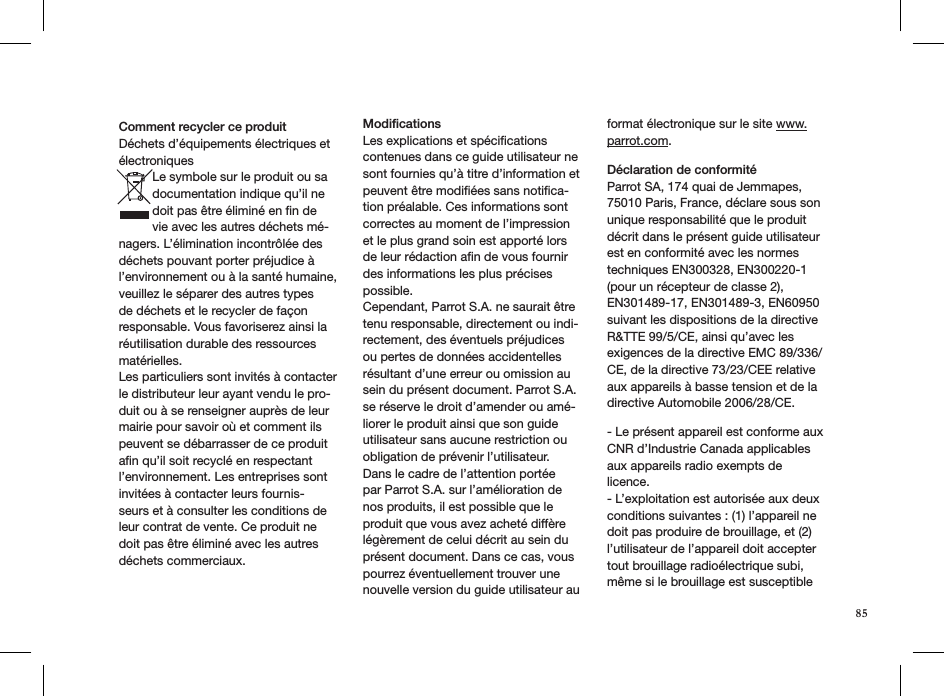 85Comment recycler ce produit Déchets d’équipements électriques et électroniquesLe symbole sur le produit ou sa documentation indique qu’il ne doit pas être éliminé en ﬁn de vie avec les autres déchets mé-nagers. L’élimination incontrôlée des déchets pouvant porter préjudice à l’environnement ou à la santé humaine, veuillez le séparer des autres types de déchets et le recycler de façon responsable. Vous favoriserez ainsi la réutilisation durable des ressources matérielles.Les particuliers sont invités à contacter le distributeur leur ayant vendu le pro-duit ou à se renseigner auprès de leur mairie pour savoir où et comment ils peuvent se débarrasser de ce produit aﬁn qu’il soit recyclé en respectant l’environnement. Les entreprises sont invitées à contacter leurs fournis-seurs et à consulter les conditions de leur contrat de vente. Ce produit ne doit pas être éliminé avec les autres déchets commerciaux.   ModiﬁcationsLes explications et spéciﬁcations contenues dans ce guide utilisateur ne sont fournies qu’à titre d’information et peuvent être modiﬁées sans notiﬁca-tion préalable. Ces informations sont correctes au moment de l’impression et le plus grand soin est apporté lors de leur rédaction aﬁn de vous fournirdes informations les plus précises possible. Cependant, Parrot S.A. ne saurait être tenu responsable, directement ou indi-rectement, des éventuels préjudicesou pertes de données accidentelles résultant d’une erreur ou omission au sein du présent document. Parrot S.A.se réserve le droit d’amender ou amé-liorer le produit ainsi que son guide utilisateur sans aucune restriction ou obligation de prévenir l’utilisateur.Dans le cadre de l’attention portée par Parrot S.A. sur l’amélioration de nos produits, il est possible que le produit que vous avez acheté diffère légèrement de celui décrit au sein du présent document. Dans ce cas, vous pourrez éventuellement trouver une nouvelle version du guide utilisateur au format électronique sur le site www.parrot.com.    Déclaration de conformitéParrot SA, 174 quai de Jemmapes, 75010 Paris, France, déclare sous son unique responsabilité que le produit décrit dans le présent guide utilisateur est en conformité avec les normes techniques EN300328, EN300220-1 (pour un récepteur de classe 2), EN301489-17, EN301489-3, EN60950 suivant les dispositions de la directive R&amp;TTE 99/5/CE, ainsi qu’avec les exigences de la directive EMC 89/336/CE, de la directive 73/23/CEE relative aux appareils à basse tension et de la directive Automobile 2006/28/CE.- Le présent appareil est conforme aux CNR d’Industrie Canada applicables aux appareils radio exempts de licence.- L’exploitation est autorisée aux deux conditions suivantes : (1) l’appareil ne doit pas produire de brouillage, et (2) l’utilisateur de l’appareil doit accepter tout brouillage radioélectrique subi, même si le brouillage est susceptible 